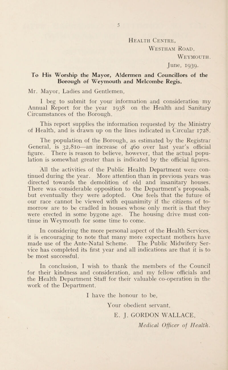 Health Centre, Westham Road, Weymouth. June, 1939. To His Worship the Mayor, Aldermen and Councillors of the Borough of Weymouth and Melcombe Regis. Mr. Mayor, Ladies and Gentlemen, I beg to submit for your information and consideration my Annual Report for the year 1938 on the Health and Sanitary Circumstances of thei Borough. This report supplies the information requested by the Ministry of Health, and is drawn up on the lines indicated in Circular 1728. The population of the Borough, as estimated by the Registrar General, is 32,810—an increase of 460 over last year’s official figure. There is reason to believe, however, that the actual popu¬ lation is somewhat greater than is indicated by the official figures. All the activities of the Public Health Department were con¬ tinued during the year. More attention than in previous years was directed towards the demolition of old and insanitary houses. There was considerable opposition to the Department’s proposals, but eventually they were adopted. One feels that the future of our race cannot be viewed with equanimity if the citizens of to¬ morrow are to be cradled in houses whose only merit is that they were erected in some bygone age. The housing drive must con¬ tinue in Weymouth for some time to come. In considering the more personal aspect of the Health Services, it is encouraging to note that many more expectant mothers have made use of the Ante-Natal Scheme. The Public Midwifery Ser¬ vice has completed its first year and all indications are that it is to be most successful. In conclusion, I wish to thank the members of the Council for their kindness and consideration, and my fellow officials and the Health Department Staff for their valuable co-operation in the work of the Department. I have the honour to be, Your obedient servant, E. J. GORDON WALLACE, Medical Officer of Health.