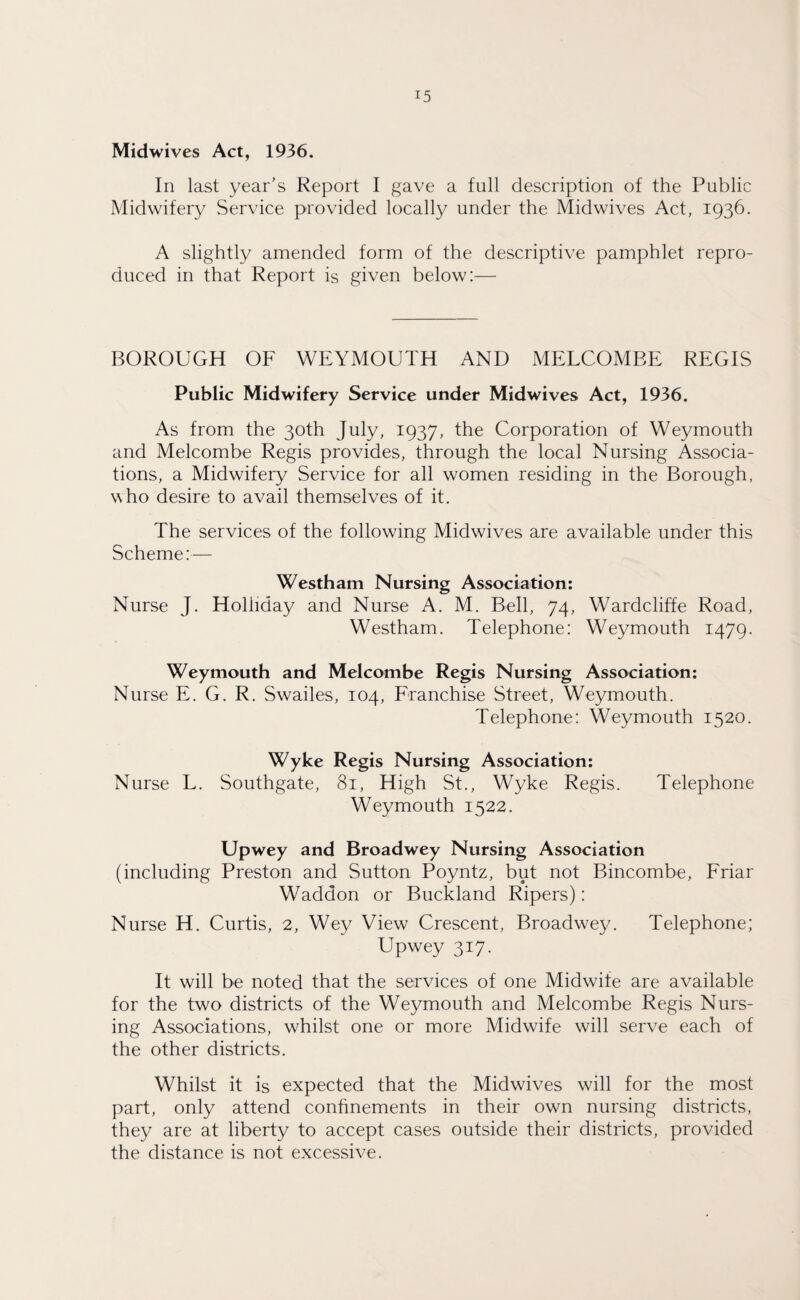 Midwives Act, 1936. In last year’s Report I gave a full description of the Public Midwifery Service provided locally under the Midwives Act, 1936. A slightly amended form of the descriptive pamphlet repro¬ duced in that Report is given below:— BOROUGH OF WEYMOUTH AND MELCOMBE REGIS Public Midwifery Service under Midwives Act, 1936. As from the 30th July, 1937, the Corporation of Weymouth and Melcombe Regis provides, through the local Nursing Associa¬ tions, a Midwifery Service for all women residing in the Borough, who desire to avail themselves of it. The services of the following Midwives are available under this Scheme:— Westham Nursing Association: Nurse J. Holliday and Nurse A. M. Bell, 74, Wardcliffe Road, Westham. Telephone: Weymouth 1479. Weymouth and Melcombe Regis Nursing Association: Nurse E. G. R. Swailes, 104, Franchise Street, Weymouth. Telephone: Weymouth 1520. Wyke Regis Nursing Association: Nurse L. Southgate, 81, High St., Wyke Regis. Telephone Weymouth 1522. Upwey and Broadwey Nursing Association (including Preston and Sutton Poyntz, but not Bincombe, Friar Waddon or Buckland Ripers): Nurse H. Curtis, 2, Wey View Crescent, Broadwey. Telephone; Upwey 317. It will be noted that the services of one Midwife are available for the two districts of the Weymouth and Melcombe Regis Nurs¬ ing Associations, whilst one or more Midwife will serve each of the other districts. Whilst it is expected that the Midwives will for the most part, only attend confinements in their own nursing districts, they are at liberty to accept cases outside their districts, provided the distance is not excessive.