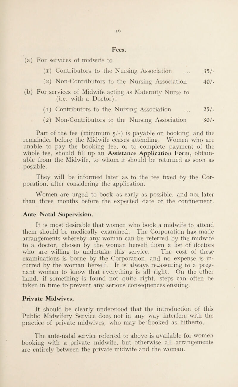 (a) For services of midwife to (1) Contributors to the Nursing Association ... 35/- (2) Non-Contributors to the Nursing Association 40/- (b) For services of Midwife acting as Maternity Nurse to (i.e. with a Doctor): (1) Contributors to the Nursing Association ... 25/- (2) Non-Contributors to the Nursing Association 30/- Part of the fee (minimum 5/-) is payable on booking, and the remainder before the Midwife ceases attending. Women who are unable to pay the booking fee, or to complete payment of the whole fee, should fill up an Assistance Application Form, obtain¬ able from the Midwife, to whom it should be returned as soon as possible. They will be informed later as to the fee fixed by the Cor¬ poration, after considering the application. Women are urged to book as early as possible, and not later than three months before the expected date of the confinement. Ante Natal Supervision. It is most desirable that women who book a midwife to attend them should be medically examined. The Corporation has made arrangements whereby any woman can be referred by the midwife to a doctor, chosen by the woman herself from a list of doctors who are willing to undertake this service. The cost of these examinations is borne by the Corporation, and no expense is in¬ curred by the woman herself. It is always re_assuring to a preg¬ nant woman to know that everything is all right. On the other hand, if something is found not quite right, steps can often be taken in time to prevent any serious consequences ensuing. Private Midwives. It should be clearly understood that the introduction of this Public Midwifery Service does not in any way interfere with the practice of private midwives, who may be booked as hitherto. The ante-natal service referred to above is available for women booking with a private midwife, but otherwise all arrangements are entirely between the private midwife and the woman.