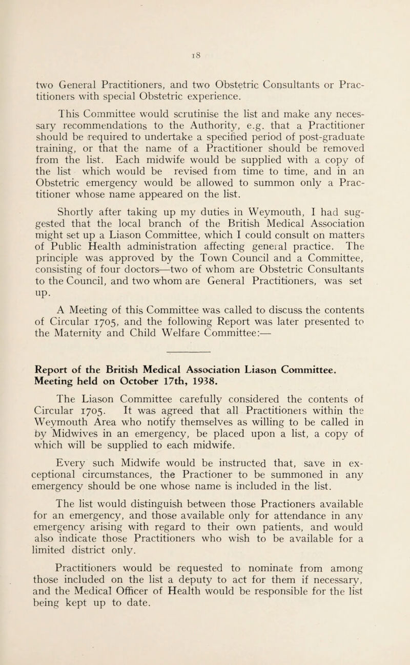 two General Practitioners, and two Obstetric Consultants or Prac¬ titioners with special Obstetric experience. This Committee would scrutinise the list and make any neces¬ sary recommendations to the Authority, e.g. that a Practitioner should be required to undertake a specified period of post-graduate training, or that the name of a Practitioner should be removed from the list. Each midwife would be supplied with a copy of the list which would be revised from time to time, and in an Obstetric emergency would be allowed to summon only a Prac¬ titioner whose name appeared on the list. Shortly after taking up my duties in Weymouth, I had sug¬ gested that the local branch of the British Medical Association might set up a Liason Committee, which I could consult on matters of Public Health administration affecting general practice. The principle was approved by the Town Council and a Committee, consisting of four doctors—two of whom are Obstetric Consultants to the Council, and two whom are General Practitioners, was set up. A Meeting of this Committee was called to discuss the contents of Circular 1705, and the following Report was later presented to the Maternity and Child Welfare Committee:— Report of the British Medical Association Liason Committee. Meeting held on October 17th, 1938. The Liason Committee carefully considered the contents of Circular 1705. It was agreed that all Practitioneis within the Weymouth Area who notify themselves as willing to be called in by Midwives in an emergency, be placed upon a list, a copy of which will be supplied to each midwife. Every such Midwife would be instructed that, save in ex¬ ceptional circumstances, the Practioner to be summoned in any emergency should be one whose name is included in the list. The list would distinguish between those Practioners available for an emergency, and those available only for attendance in any emergency arising with regard to their own patients, and would also indicate those Practitioners who wish to be available for a limited district only. Practitioners would be requested to nominate from among those included on the list a deputy to act for them if necessary, and the Medical Officer of Health would be responsible for the list being kept up to date.