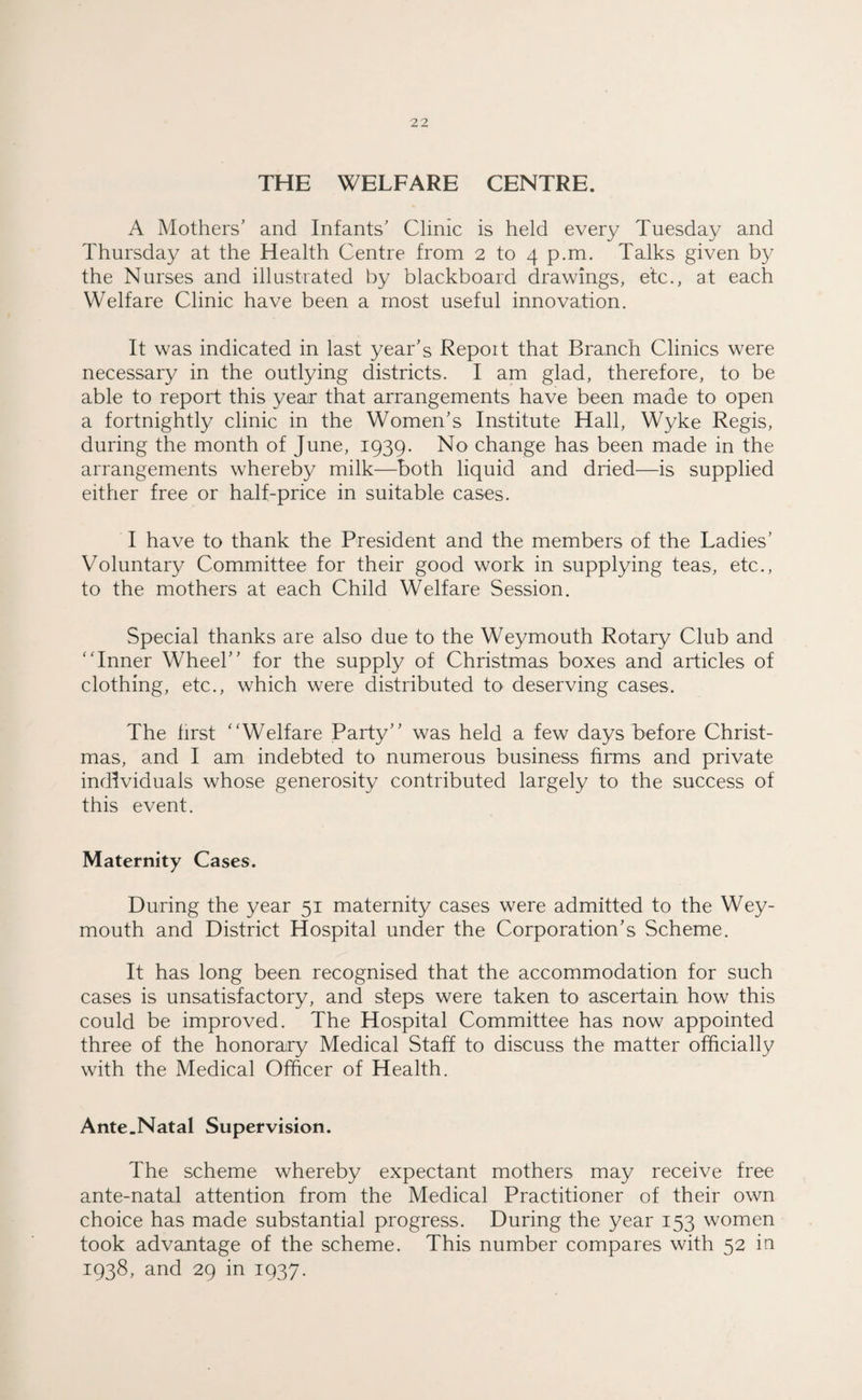 THE WELFARE CENTRE. A Mothers’ and Infants’ Clinic is held every Tuesday and Thursday at the Health Centre from 2 to 4 p.m. Talks given by the Nurses and illustrated by blackboard drawings, etc., at each Welfare Clinic have been a most useful innovation. It was indicated in last year’s Repoit that Branch Clinics were necessary in the outlying districts. I am glad, therefore, to be able to report this year that arrangements have been made to open a fortnightly clinic in the Women’s Institute Hall, Wyke Regis, during the month of June, 1939. No change has been made in the arrangements whereby milk—both liquid and dried—is supplied either free or half-price in suitable cases. I have to thank the President and the members of the Ladies’ Voluntary Committee for their good work in supplying teas, etc., to the mothers at each Child Welfare Session. Special thanks are also due to the Weymouth Rotary Club and Inner Wheel” for the supply of Christmas boxes and articles of clothing, etc., which were distributed to deserving cases. The first Welfare Party” was held a few days before Christ¬ mas, and I am indebted to numerous business firms and private individuals whose generosity contributed largely to the success of this event. Maternity Cases. During the year 51 maternity cases were admitted to the Wey¬ mouth and District Hospital under the Corporation’s Scheme. It has long been recognised that the accommodation for such cases is unsatisfactory, and steps were taken to ascertain how this could be improved. The Hospital Committee has now appointed three of the honorary Medical Staff to discuss the matter officially with the Medical Officer of Health. Ante.Natal Supervision. The scheme whereby expectant mothers may receive free ante-natal attention from the Medical Practitioner of their own choice has made substantial progress. During the year 153 women took advantage of the scheme. This number compares with 52 in 1938, and 29 in 1937.