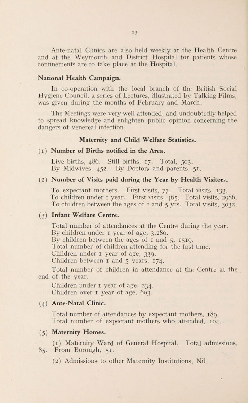 Ante-natal Clinics are also held weekly at the Health Centre and at the Weymouth and District Hospital for patients whose confinements are to take place at the Hospital. National Health Campaign. In co-operation with the local branch of the British Social Hygiene Council, a series of Lectures, Illustrated by Talking Films, was given during the months of February and March. The Meetings were very well attended, and undoubtedly helped to spread knowledge and enlighten public opinion concerning the dangers of venereal infection. Maternity and Child Welfare Statistics. (1) Number of Births notified in the Area. Live births, 486. Still births, 17. Total, 503. By Midwives, 452. By Doctors and parents, 51. (2) Number of Visits paid during the Year by Health Visitors. To expectant mothers. First visits, 77. Total visits, 133. To children under 1 year. First visits, 465. Total visits, 2986. To children between the ages of 1 and 5 yrs. Total visits, 3032. (3) Infant Welfare Centre. Total number of attendances at the Centre during the year. By children under 1 year of age, 3,280. By children between the ages of 1 and 5, 1519. Total number of children attending for the first time. Children under 1 year of age, 339. Children between 1 and 5 years, 174. Total number of children in attendance at the Centre at the end of the year. Children under 1 year of age, 234. Children over 1 year of age, 603. (4) Ante-Natal Clinic. Total number of attendances by expectant mothers, 189. Total number of expectant mothers who attended, 104. (5) Maternity Homes. (1) Maternity Ward of General Hospital. Total admissions, 85. From Borough, 51. (2) Admissions to other Maternity Institutions, Nil.