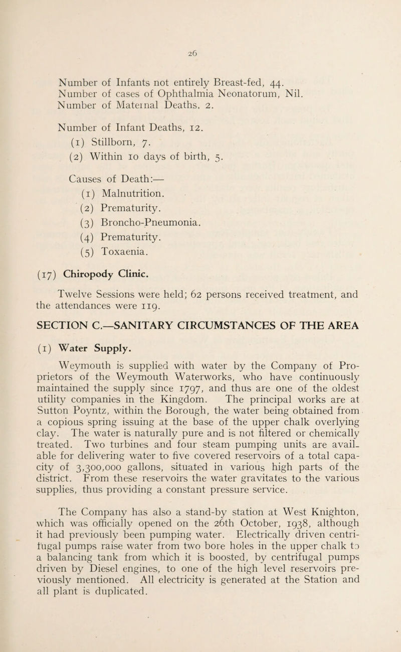 Number of Infants not entirely Breast-fed, 44. Number of cases of Ophthalmia Neonatorum, Nil. Number of Maternal Deaths. 2. Number of Infant Deaths, 12. (1) Stillborn, 7. (2) Within 10 days of birth, 5. Causes of Death:— (1) Malnutrition. (2) Prematurity. (3) Broncho-Pneumonia. (4) Prematurity. (5) Toxaenia. (17) Chiropody Clinic. Twelve Sessions were held; 62 persons received treatment, and the attendances were 119. SECTION C—SANITARY CIRCUMSTANCES OF THE AREA (1) Water Supply. Weymouth is supplied with water by the Company of Pro¬ prietors of the Weymouth Waterworks, who have continuously maintained the supply since 1797, and thus are one of the oldest utility companies in the Kingdom. The principal works are at Sutton Poyntz, within the Borough, the water being obtained from a copious spring issuing at the base of the upper chalk overlying clay. The water is naturally pure and is not filtered or chemically treated. Two turbines and four steam pumping units are avail¬ able for delivering water to five covered reservoirs of a total capa¬ city of 3,300,000 gallons, situated in various high parts of the district. From these reservoirs the water gravitates to the various supplies, thus providing a constant pressure service. The Company has also a stand-by station at West Knighton, which was officially opened on the 26th October, 1938, although it had previously been pumping water. Electrically driven centri¬ fugal pumps raise water from two bore holes in the upper chalk to a balancing tank from which it is boosted, by centrifugal pumps driven by Diesel engines, to one of the high level reservoirs pre¬ viously mentioned. All electricity is generated at the Station and all plant is duplicated.