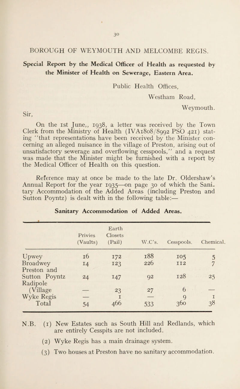 BOROUGH OF WEYMOUTH AND MELCOMBE REGIS. Special Report by the Medical Officer of Health as requested by the Minister of Health on Sewerage, Eastern Area. Public Health Offices, Westham Road, Weymouth. Sir, On the ist June,, 1938, a letter was received by the Town Clerk from the Ministry of Health (IVA1808/8992 PSO 421) stat¬ ing ‘That representations have been received by the Minister con¬ cerning an alleged nuisance in the village of Preston, arising out of unsatisfactory sewerage and overflowing cesspools/' and a request was made that the Minister might be furnished with a report by the Medical Officer of Health on this question. Reference may at once be made to the late Dr. Oldershaw’s Annual Report for the year 1935—on page 30 of which the Sani¬ tary Accommodation of the Added Areas (including Preston and Sutton Poyntz) is dealt with in the following table:— Sanitary Accommodation of Added Areas. Earth Privies (Vaults) Closets (Pail) W.C’s. Cesspools. Chemical. Upwey 16 172 188 105 5 Broadwey Preston and 14 123 226 112 7 Sutton Poyntz Radipole 24 147 92 128 25 (Village — 23 27 6 — Wyke Regis — I — 9 1 Total 54 466 533 360 38 N.B. (1) New Estates such as South Hill and Redlands, which are entirely Cesspits are not included. (2) Wyke Regis has a main drainage system. (3) Two houses at Preston have no sanitary accommodation.