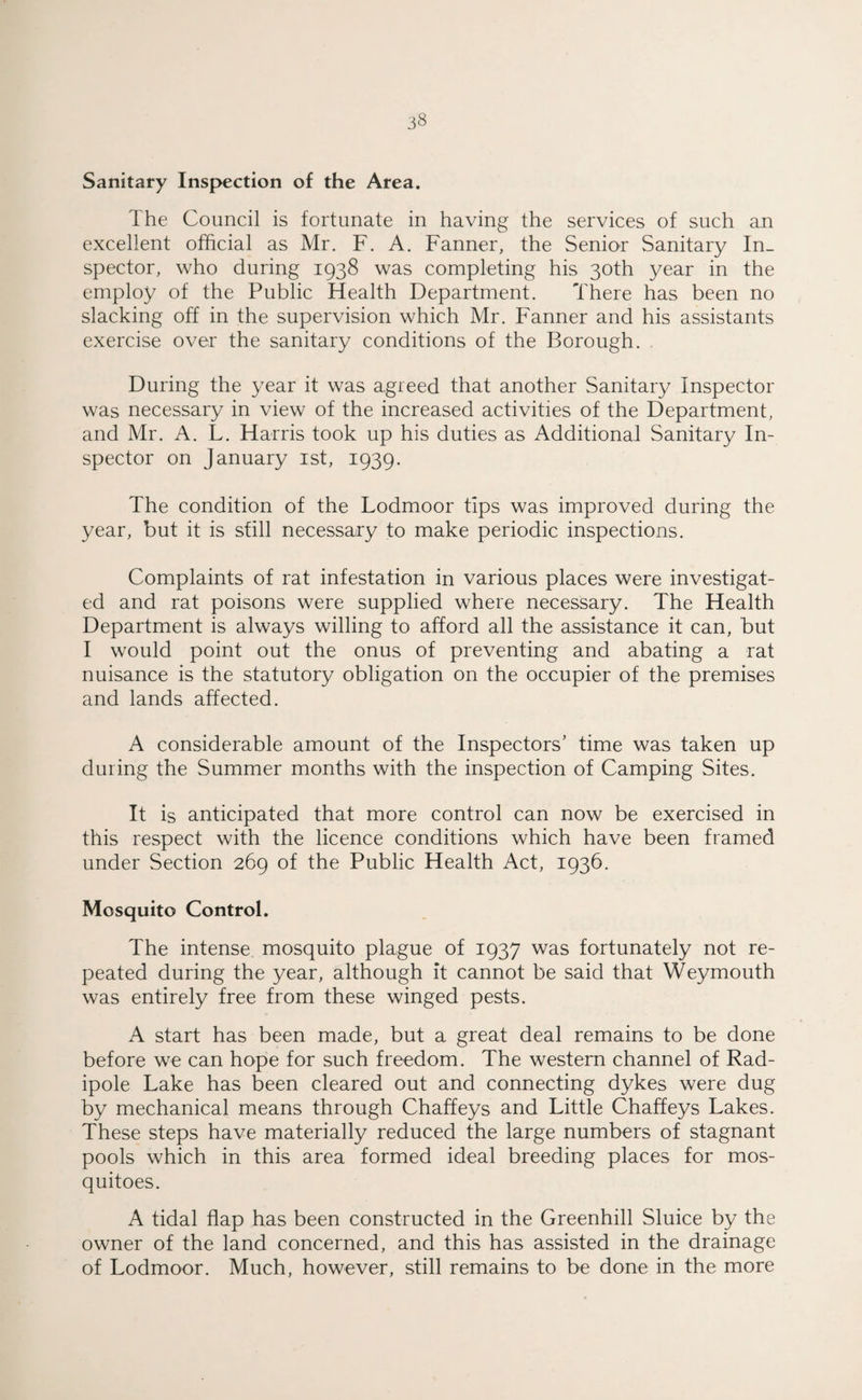 Sanitary Inspection of the Area. The Council is fortunate in having the services of such an excellent official as Mr. F. A. Fanner, the Senior Sanitary In¬ spector, who during 1938 was completing his 30th year in the employ of the Public Health Department. There has been no slacking off in the supervision which Mr. Fanner and his assistants exercise over the sanitary conditions of the Borough. During the year it was agreed that another Sanitary Inspector was necessary in view of the increased activities of the Department, and Mr. A. L. Harris took up his duties as Additional Sanitary In¬ spector on January 1st, 1939. The condition of the Lodmoor tips was improved during the year, but it is still necessary to make periodic inspections. Complaints of rat infestation in various places were investigat¬ ed and rat poisons were supplied where necessary. The Health Department is always willing to afford all the assistance it can, but I would point out the onus of preventing and abating a rat nuisance is the statutory obligation on the occupier of the premises and lands affected. A considerable amount of the Inspectors’ time was taken up during the Summer months with the inspection of Camping Sites. It is anticipated that more control can now be exercised in this respect with the licence conditions which have been framed under Section 269 of the Public Health Act, 1936. Mosquito Control. The intense mosquito plague of 1937 was fortunately not re¬ peated during the year, although it cannot be said that Weymouth was entirely free from these winged pests. A start has been made, but a great deal remains to be done before we can hope for such freedom. The western channel of Rad- ipole Lake has been cleared out and connecting dykes were dug by mechanical means through Chaffeys and Little Chaffeys Lakes. These steps have materially reduced the large numbers of stagnant pools which in this area formed ideal breeding places for mos¬ quitoes. A tidal flap has been constructed in the Greenhill Sluice by the owner of the land concerned, and this has assisted in the drainage of Lodmoor. Much, however, still remains to be done in the more
