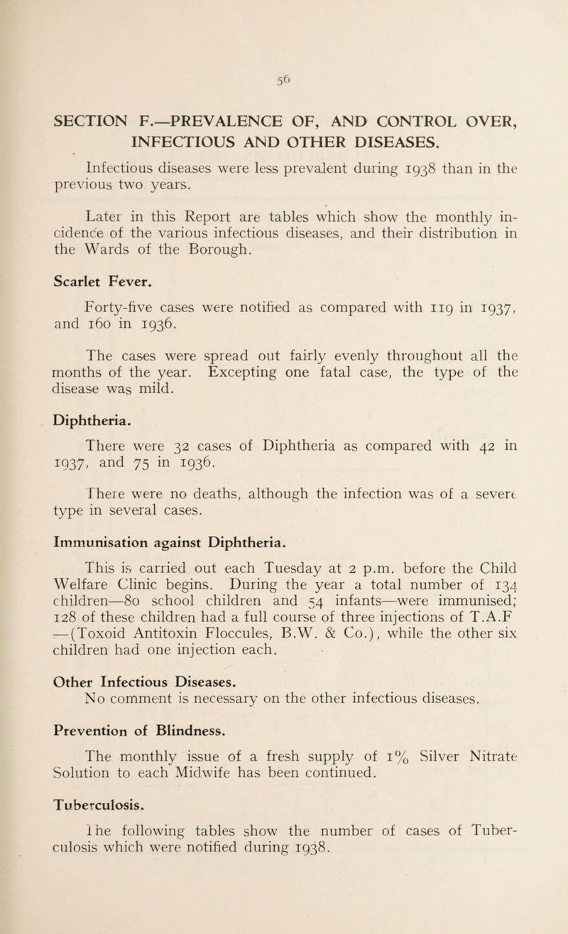 SECTION F.—PREVALENCE OF, AND CONTROL OVER, INFECTIOUS AND OTHER DISEASES. Infectious diseases were less prevalent during 1938 than in the previous two years. Later in this Report are tables which show the monthly in¬ cidence of the various infectious diseases, and their distribution in the Wards of the Borough. Scarlet Fever. Forty-five cases were notified as compared with 119 in 1937, and 160 in 1936. The cases were spread out fairly evenly throughout all the months of the year. Excepting one fatal case, the type of the disease was mild. Diphtheria. There were 32 cases of Diphtheria as compared with 42 in 1937, and 75 in 1936. There were no deaths, although the infection was of a severe type in several cases. Immunisation against Diphtheria. This is carried out each Tuesday at 2 p.m. before the Child Welfare Clinic begins. During the year a total number of 134 children—80 school children and 54 infants—were immunised; 128 of these children had a full course of three injections of T.A.F -—(Toxoid Antitoxin Floccules, B.W. & Co.), while the other six children had one injection each. Other Infectious Diseases. No comment is necessary on the other infectious diseases. Prevention of Blindness. The monthly issue of a fresh supply of 1% Silver Nitrate Solution to each Midwife has been continued. Tuberculosis. lhe following tables show the number of cases of Tuber¬ culosis which were notified during 1938.