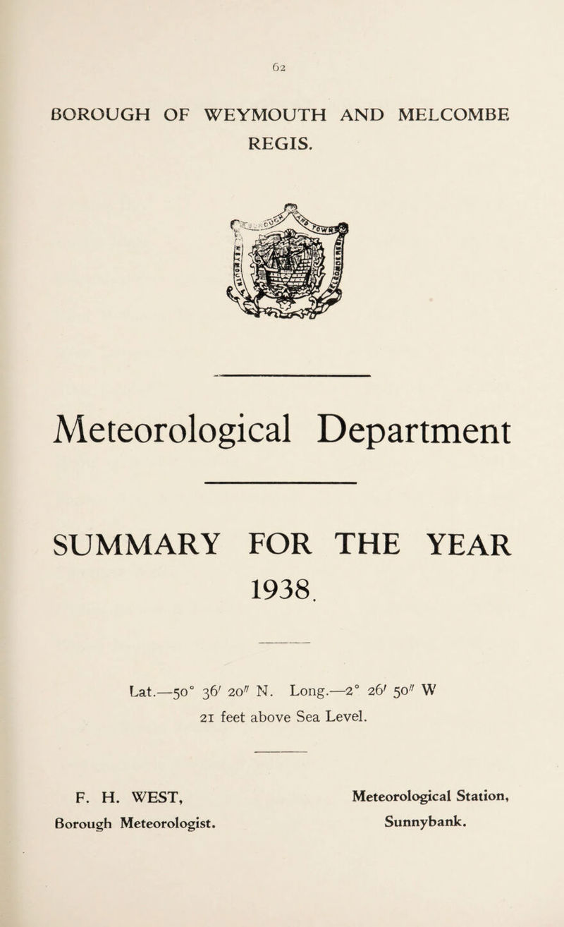 BOROUGH OF WEYMOUTH AND MELCOMBE REGIS. Meteorological Department SUMMARY FOR THE YEAR 1938. Lat.—50 ° 36' 20r/ N. Long.—2° 26' 50/; W 21 feet above Sea Level. F. H. WEST, Borough Meteorologist. Meteorological Station, Sunnybank.