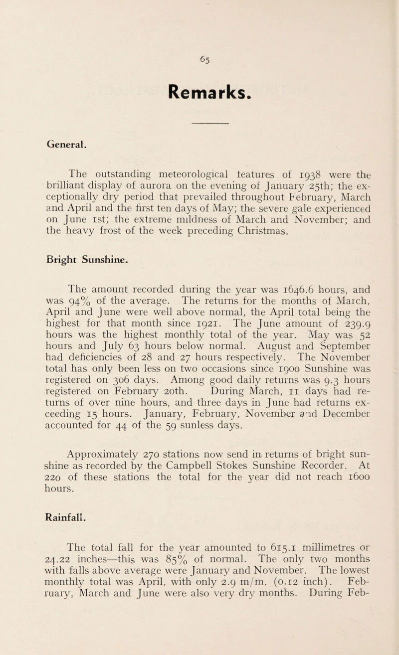 Remarks. General. The outstanding meteorological features of 1938 were the brilliant display of aurora on the evening of January 25th; the ex¬ ceptionally dry period that prevailed throughout tebruary, March and April and the first ten days of May; the severe gale experienced on June 1st; the extreme mildness of March and November; and the heavy frost of the week preceding Christmas. Bright Sunshine. The amount recorded during the year was 1646.6 hours, and was 94% of the average. The returns for the months of March, April and June were well above normal, the April total being the highest for that month since 1921. The June amount of 239.9 hours was the highest monthly total of the year. May was 52 hours and July 63 hours below normal. August and September had deficiencies of 28 and 27 hours respectively. The November total has only been less on two occasions since 1900 Sunshine was registered on 306 days. Among good daily returns was 9.3 hours registered on February 20th. During March, 11 days had re¬ turns of over nine hours, and three days in June had returns ex¬ ceeding 15 hours. January, February, November and December accounted for 44 of the 59 sunless days. Approximately 270 stations now send in returns of bright sun¬ shine as recorded by the Campbell Stokes Sunshine Recorder. At 220 of these stations the total for the year did not reach 1600 hours. Rainfall. The total fall for the year amounted to 615.1 millimetres or 24.22 inches—this was 85% of normal. The only two months with falls above average were January and November. The lowest monthly total was April, with only 2.9 m/m. (0.12 inch). Feb¬ ruary, March and June were also very dry months. During Feb-