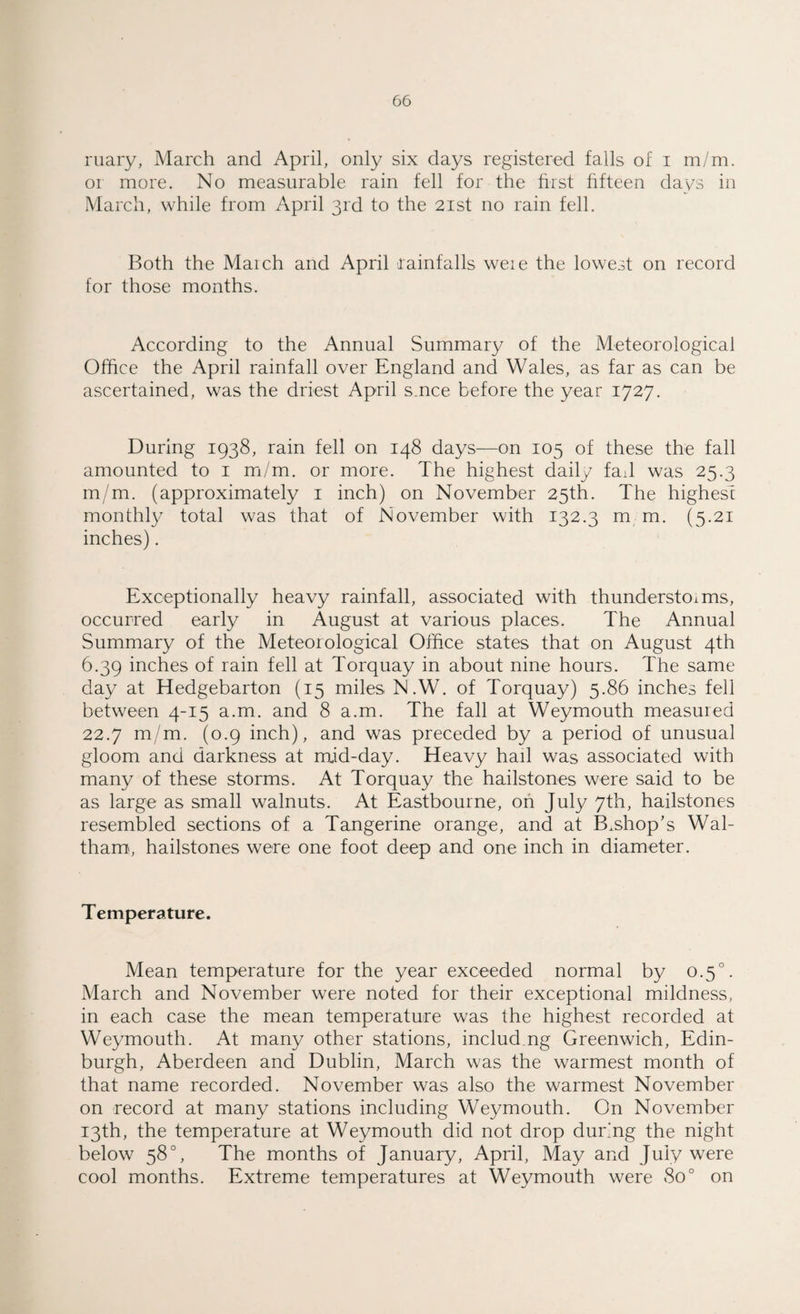 ruary, March and April, only six days registered falls of i m/m. or more. No measurable rain fell for the first fifteen days in March, while from April 3rd to the 21st no rain fell. Both the Maich and April rainfalls weie the lowest on record for those months. According to the Annual Summary of the Meteorological Office the April rainfall over England and Wales, as far as can be ascertained, was the driest April s.nce before the year 1727. During 1938, rain fell on 148 days—on 105 of these the fall amounted to 1 m/m. or more. The highest daily fad was 25.3 m/m. (approximately 1 inch) on November 25th. The highest monthly total was that of November with 132.3 m m. (5.21 inches). Exceptionally heavy rainfall, associated with thunderstorms, occurred early in August at various places. The Annual Summary of the Meteorological Office states that on August 4th 6.39 inches of rain fell at Torquay in about nine hours. The same day at Hedgebarton (15 miles N.W. of Torquay) 5.86 inches fell between 4-15 a.m. and 8 a.m. The fall at Weymouth measured 22.7 m/m. (0.9 inch), and was preceded by a period of unusual gloom and darkness at mid-day. Heavy hail was associated with many of these storms. At Torquay the hailstones were said to be as large as small walnuts. At Eastbourne, on July 7th, hailstones resembled sections of a Tangerine orange, and at B.shop’s Wal¬ tham, hailstones were one foot deep and one inch in diameter. Temperature. Mean temperature for the year exceeded normal by 0.5°. March and November were noted for their exceptional mildness, in each case the mean temperature was the highest recorded at Weymouth. At many other stations, includ ng Greenwich, Edin¬ burgh, Aberdeen and Dublin, March was the warmest month of that name recorded. November was also the warmest November on record at many stations including Weymouth. On November 13th, the temperature at Weymouth did not drop during the night below 58°, The months of January, April, May and July were cool months. Extreme temperatures at Weymouth were 800 on