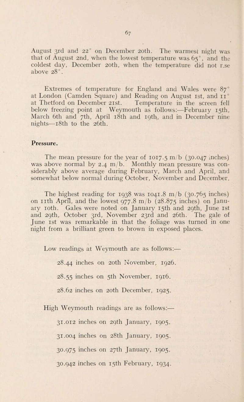 August 3rd and 22° on December 20th. The warmest night was that of August 2nd, when the lowest temperature was 65°, and the coldest day, December 20th, when the temperature did not r.se above 28°. Extremes of temperature for England and Wales were 87° at London (Camden Square) and Reading on August 1st, and n° at Thetford on December 21st. Temperature in the screen fell below freezing point at Weymouth as follows:—February 15th, March 6th and 7th, April 18th and 19th, and in December nine nights—18th to the 26th. Pressure. The mean pressure for the year of 1017.5 m/b (30.047 inches) was above normal by 2.4 m/b. Monthly mean pressure was con¬ siderably above average during February, March and April, and somewhat below normal during October, November and December. The highest reading for 1938 was 1041.8 m/b (30.765 inches) on nth April, and the lowest 977.8 m/b (28.875 inches) on Janu¬ ary 10th. Gales were noted on January 15th and 29th, June 1st and 29th, October 3rd, November 23rd and 26th. The gale of June 1st was remarkable in that the foliage was turned in one night from a brilliant green to brown in exposed places. Low readings at Weymouth are as follows:— 28.44 inches on 20th November, 1926. 28.55 inches on 5th November, 1916. 28.62 inches on 20th December, 1925. High Weymouth readings are as follows:— 31.012 inches on 29th January, 1905. 31.004 inches on 28th January, 1905. 30.975 inches on 27th January, 1905. 30.942 inches on 15th February, 1934.
