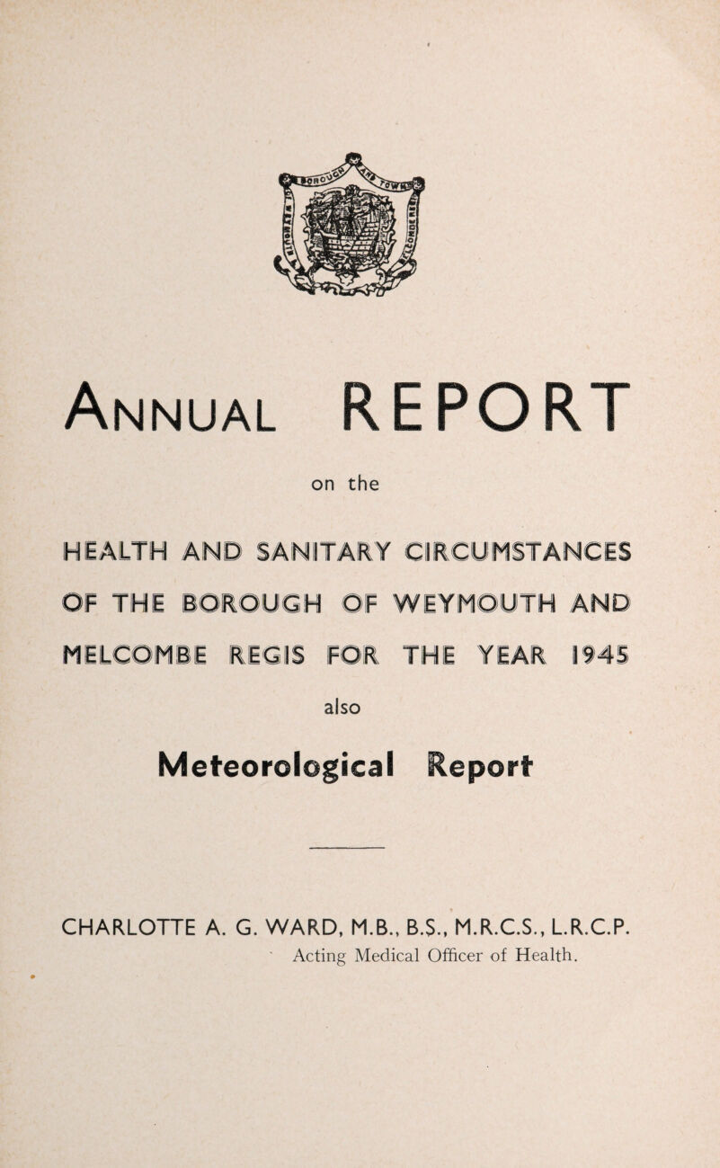 Annual REPORT on the HEALTH AND SANITARY CIRCUMSTANCES OF THE BOROUGH OF WEYMOUTH AND MELCOMBE REGIS FOR THE YEAR 1945 also Meteorological Report CHARLOTTE A. G. WARD, M.B., B.S., M.R.C.S., L.R.C.P. ' Acting Medical Officer of Health.