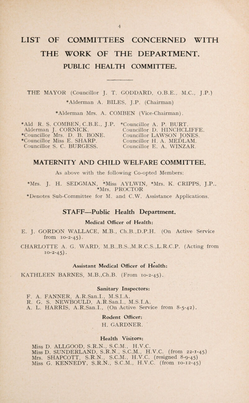 LIST OF COMMITTEES CONCERNED WITH THE WORK OF THE DEPARTMENT. PUBLIC HEALTH COMMITTEE. THE MAYOR (Councillor J. T. GODDARD, O.B.E., M.C., J.P.) *Alderman A. BILES, J.P. (Chairman) ♦Alderman Mrs. A. COMBEN (Vice-Chairman). ♦Aid R. S. COMBEN, C.B.E., J.P. Alderman J. CORNICK. ♦Councillor Mrs. D. B. BONE. ♦Councillor Miss E. SHARP. Councillor S. C. BURGESS. ♦Councillor A. P. BURT. Councillor D. HINCHCLIFFE. Councillor LAWSON JONES. Councillor H. A. MEDLAM. Councillor E. A. WINZAR. MATERNITY AND CHILD WELFARE COMMITTEE. As above with the following Co-opted Members: ♦Mrs. J. H. SEDGMAN, *Miss AYLWIN, ♦Mrs. K. CRIPPS, J.P., ♦Mrs. PROCTOR ♦Denotes Sub-Committee for M. and C.W. Assistance Applications. STAFF—Public Health Department. Medical Officer of Health: E. J. GORDON WALLACE, M.B., Ch.B.,D.P.H. (On Active Service from 10-2-45). CHARLOTTE A. G. WARD, M.B.,B.S.,M.R.C.S.,L.R.C.P. (Acting from 10-2-45). Assistant Medical Officer of Health: KATHLEEN BARNES, M.B.,Ch.B. (From 10-2-45). Sanitary Inspectors: F. A. FANNER, A.R.San.I., M.S.I.A. R. G. S. NEWBOULD, A.R.San.I., M.S.I.A. A. L. HARRIS, A.R.San.I., (On Active Service from 8-5-42). Rodent Officer: H. GARDNER. ’ Health Visitors: Miss D. ALLGOOD, S.R.N., S.C.M., H.V.C. Miss D. SUNDERLAND, S.R.N., S.C.M., H.V.C. (from 22-1-45) Mrs. SHAPCOTT, S.R.N., S.C.M., H.V.C. (resigned 8-9-45) Miss G. KENNEDY, S.R.N., S.C.M., H.V.C. (from 10-12-45)