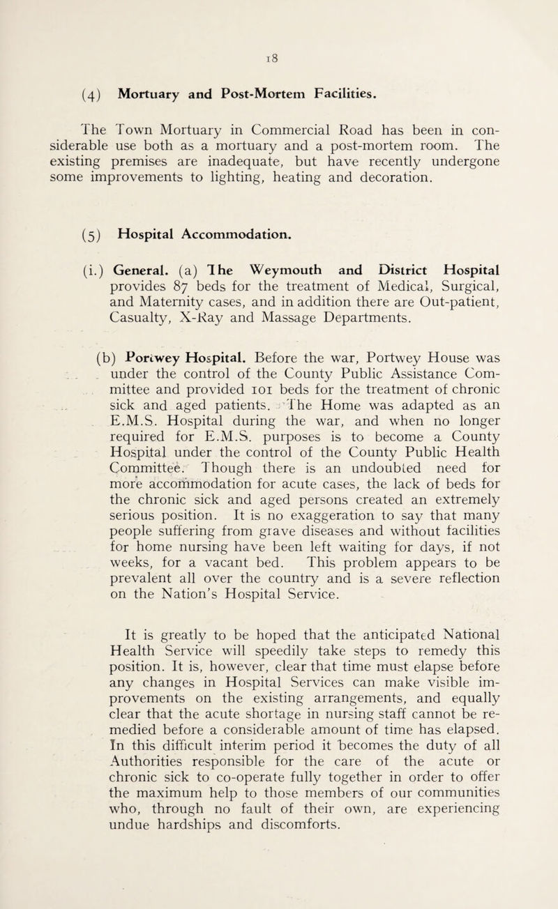 (4) Mortuary and Post-Mortem Facilities. The Town Mortuary in Commercial Road has been in con¬ siderable use both as a mortuary and a post-mortem room. The existing premises are inadequate, but have recently undergone some improvements to lighting, heating and decoration. (5) Hospital Accommodation. (i.) General, (a) The Weymouth and District Hospital provides 87 beds for the treatment of Medical, Surgical, and Maternity cases, and in addition there are Out-patient, Casualty, X-Ray and Massage Departments. (b) Portwey Hospital. Before the war, Portwey House was under the control of the County Public Assistance Com¬ mittee and provided 101 beds for the treatment of chronic sick and aged patients, cThe Home was adapted as an E.M.S. Hospital during the war, and when no longer required for E.M.S. purposes is to become a County Hospital under the control of the County Public Health Committee. Though there is an undoubted need for more accommodation for acute cases, the lack of beds for the chronic sick and aged persons created an extremely serious position. It is no exaggeration to say that many people suffering from grave diseases and without facilities for home nursing have been left waiting for days, if not weeks, for a vacant bed. This problem appears to be prevalent all over the country and is a severe reflection on the Nation's Hospital Service. It is greatly to be hoped that the anticipated National Health Service will speedily take steps to remedy this position. It is, however, clear that time must elapse before any changes in Hospital Services can make visible im¬ provements on the existing arrangements, and equally clear that the acute shortage in nursing staff cannot be re¬ medied before a considerable amount of time has elapsed. In this difficult interim period it becomes the duty of all Authorities responsible for the care of the acute or chronic sick to co-operate fully together in order to offer the maximum help to those members of our communities who, through no fault of their own, are experiencing undue hardships and discomforts.