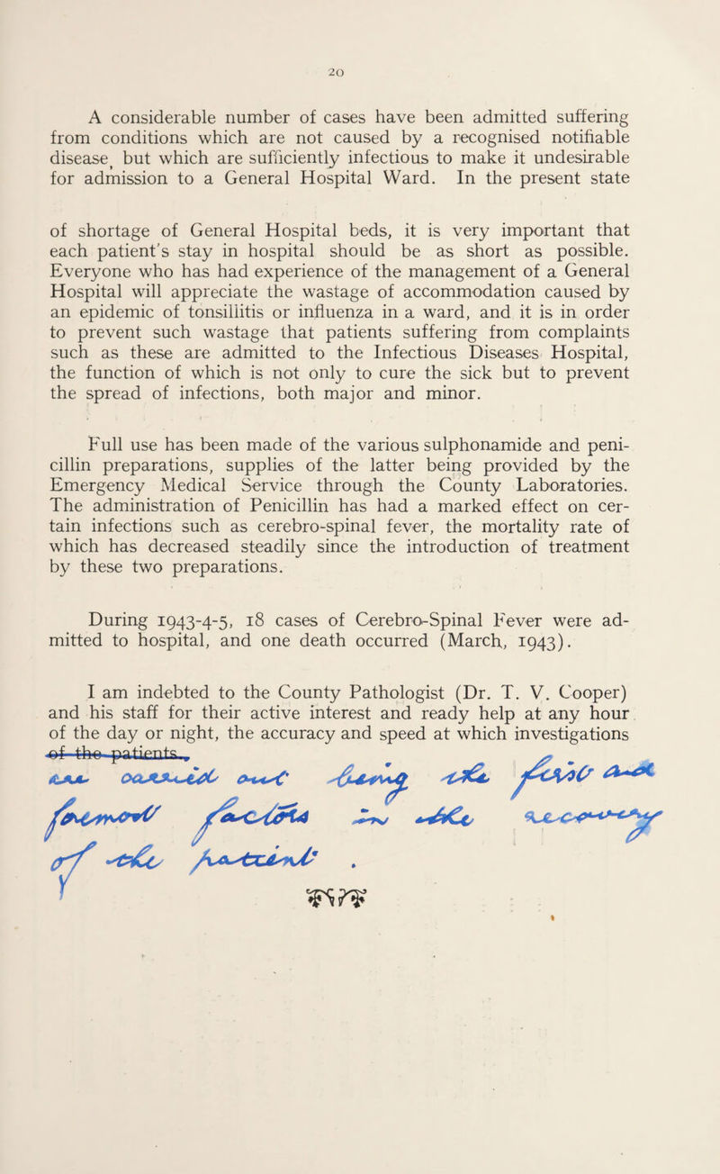 A considerable number of cases have been admitted suffering from conditions which are not caused by a recognised notifiable disease? but which are sufficiently infectious to make it undesirable for admission to a General Hospital Ward. In the present state of shortage of General Hospital beds, it is very important that each patient’s stay in hospital should be as short as possible. Everyone who has had experience of the management of a General Hospital will appreciate the wastage of accommodation caused by an epidemic of tonsillitis or influenza in a ward, and it is in order to prevent such wastage that patients suffering from complaints such as these are admitted to the Infectious Diseases Hospital, the function of which is not only to cure the sick but to prevent the spread of infections, both major and minor. * j * . f ■■ , Full use has been made of the various sulphonamide and peni¬ cillin preparations, supplies of the latter being provided by the Emergency Medical Service through the County Laboratories. The administration of Penicillin has had a marked effect on cer¬ tain infections such as cerebro-spinal fever, the mortality rate of which has decreased steadily since the introduction of treatment by these two preparations. During 1943-4-5, 18 cases of Cerebro-Spinal Fever were ad¬ mitted to hospital, and one death occurred (March, 1943). I am indebted to the County Pathologist (Dr. T. V. Cooper) and his staff for their active interest and ready help at any hour of the day or night, the accuracy and speed at which investigations ~pa.ti.cn ts,, ftHsrrvO+V /a^ixfu <KJt^c****-**pr fat**#*#' I