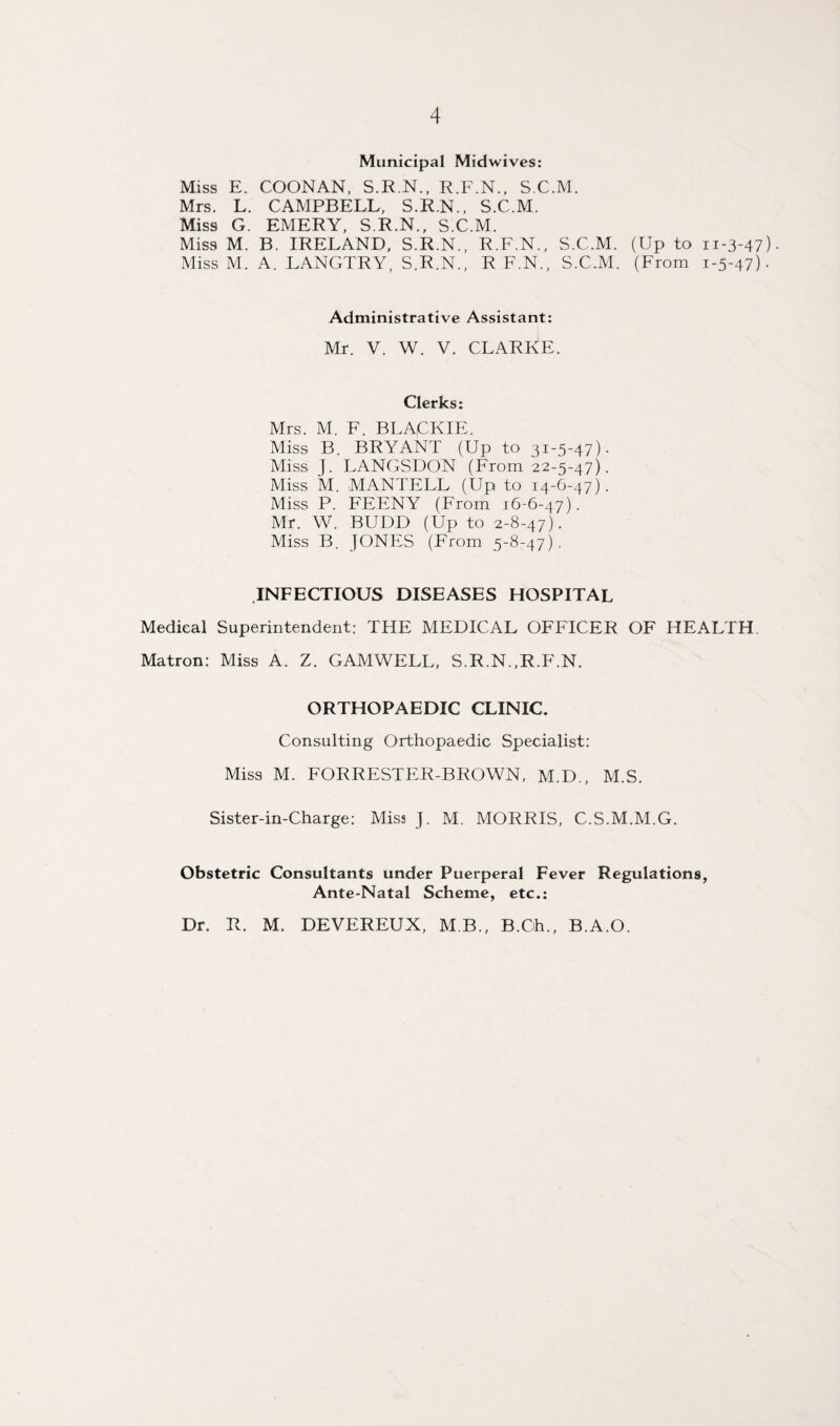 Municipal Midwives: Miss E. COONAN, S.R.N., R.F.N., S.C.M. Mrs. L. CAMPBELL, S.R.N., S.C.M. Miss G. EMERY, S.R.N., S.C.M. Miss M. B. IRELAND, S.R.N., R.F.N., S.C.M. (Up to 11-3-47). Miss M. A. LANGTRY, S.R.N., R F.N., S.C.M. (From 1-5-47). Administrative Assistant: Mr. V. W. V. CLARKE. Clerks: Mrs. M. F. BLACKIE. Miss B BRYANT (Up to 31-5-47). Miss J. LANGSDON (From 22-5-47). Miss M. MANTELL (Up to 14-6-47). Miss P. FEENY (From 16-6-47). Mr. W. BUDD (Up to 2-8-47). Miss B. JONES (From 5-8-47). INFECTIOUS DISEASES HOSPITAL Medical Superintendent: THE MEDICAL OFFICER OF HEALTH Matron: Miss A. Z. GAMWELL, S.R.N.,R.F.N. ORTHOPAEDIC CLINIC. Consulting Orthopaedic Specialist: Miss M. FORRESTER-BROWN, M.D., M.S. Sister-in-Charge: Miss J. M. MORRIS, C.S.M.M.G. Obstetric Consultants under Puerperal Fever Regulations, Ante-Natal Scheme, etc.: Dr. R. M. DEVEREUX, M B., B.Oh., B.A.O.