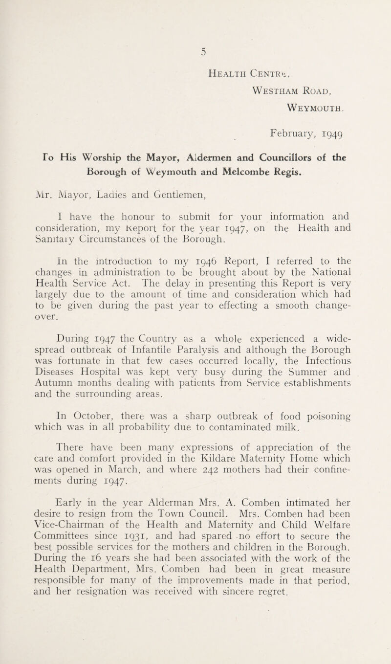 Health Centra. Westham Road, Weymouth. February, 1949 To His Worship the Mayor, Aldermen and Councillors of the Borough of Weymouth and Melcombe Regis, Mr. Mayor, Ladies and Gentiemen, I have the honour to submit for your information and consideration, my Keport for the year 1947, on the Health and Sanitary Circumstances of the Borough. In the introduction to my 1946 Report, I referred to the changes in administration to be brought about by the National Health Service Act. The delay in presenting this Report is very largely due to the amount of time and consideration which had to be given during the past year to effecting a smooth change¬ over. During 1947 the Country as a whole experienced a wide¬ spread outbreak of Infantile Paralysis and although the Borough was fortunate in that few cases occurred locally, the Infectious Diseases Hospital was kept very busy during the Summer and Autumn months dealing with patients from Service establishments and the surrounding areas. In October, there was a sharp outbreak of food poisoning which was in all probability due to contaminated milk. There have been many expressions of appreciation of the care and comfort provided in the Kildare Maternity Home which was opened in March, and where 242 mothers had their confine¬ ments during 1947. Early in the year Alderman Mrs. A. Comben intimated her desire to resign from the Town Council. Mrs. Comben had been Vice-Chairman of the Health and Maternity and Child Welfare Committees since 1931, and had spared no effort to secure the best possible services for the mothers and children in the Borough. During the 16 years she had been associated with the work of the Health Department, Mrs. Comben had been in great measure responsible for many of the improvements made in that period, and her resignation was received with sincere regret.
