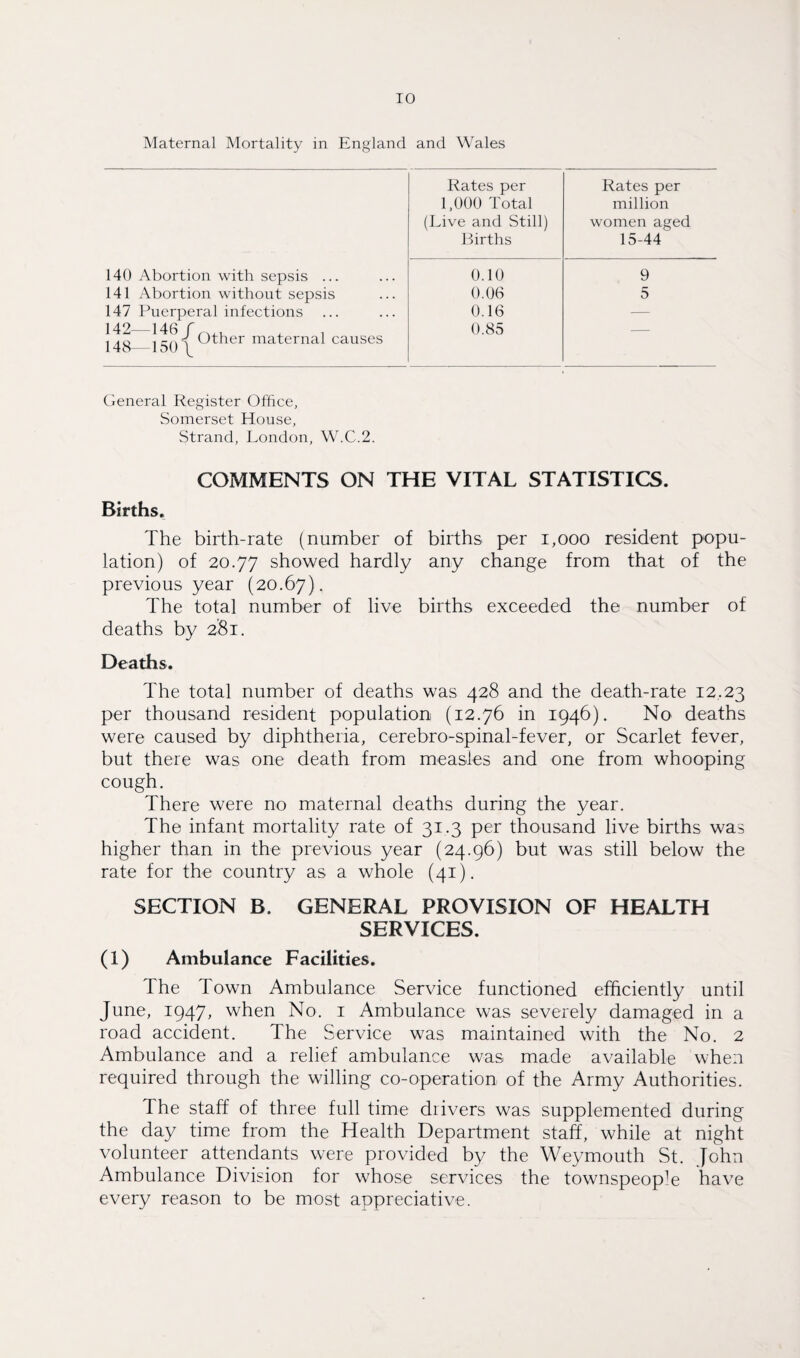 Maternal Mortality in England and Wales Rates per Rates per 1,000 Total million (Live and Still) women aged Births 15-44 140 Abortion with sepsis ... 0.10 9 141 Abortion without sepsis 0.06 5 147 Puerperal infections 0.16 — 142_146 f 14S 150\ Other maternal causes 0.85 General Register Office, Somerset House, Strand, London, W.C.2. COMMENTS ON THE VITAL STATISTICS. Births. The birth-rate (number of births per 1,000 resident popu¬ lation) of 20.77 showed hardly any change from that of the previous year (20.67). The total number of live births exceeded the number of deaths by 281. Deaths. The total number of deaths was 428 and the death-rate 12.23 per thousand resident population (12.76 in 1946). No deaths were caused by diphtheria, cerebro-spinal-fever, or Scarlet fever, but there was one death from measles and one from whooping cough. There were no maternal deaths during the year. The infant mortality rate of 31.3 per thousand live births was higher than in the previous year (24.96) but was still below the rate for the country as a whole (41). SECTION B. GENERAL PROVISION OF HEALTH SERVICES. (1) Ambulance Facilities. Ihe Town Ambulance Service functioned efficiently until June, 1947, when No. 1 Ambulance was severely damaged in a road accident. The Service was maintained with the No. 2 Ambulance and a relief ambulance was made available when required through the willing co-operation of the Army Authorities. 1 he staff of three full time drivers was supplemented during the day time from the Health Department staff, while at night volunteer attendants were provided by the Weymouth St. John Ambulance Division for whose services the townspeople have every reason to be most appreciative.
