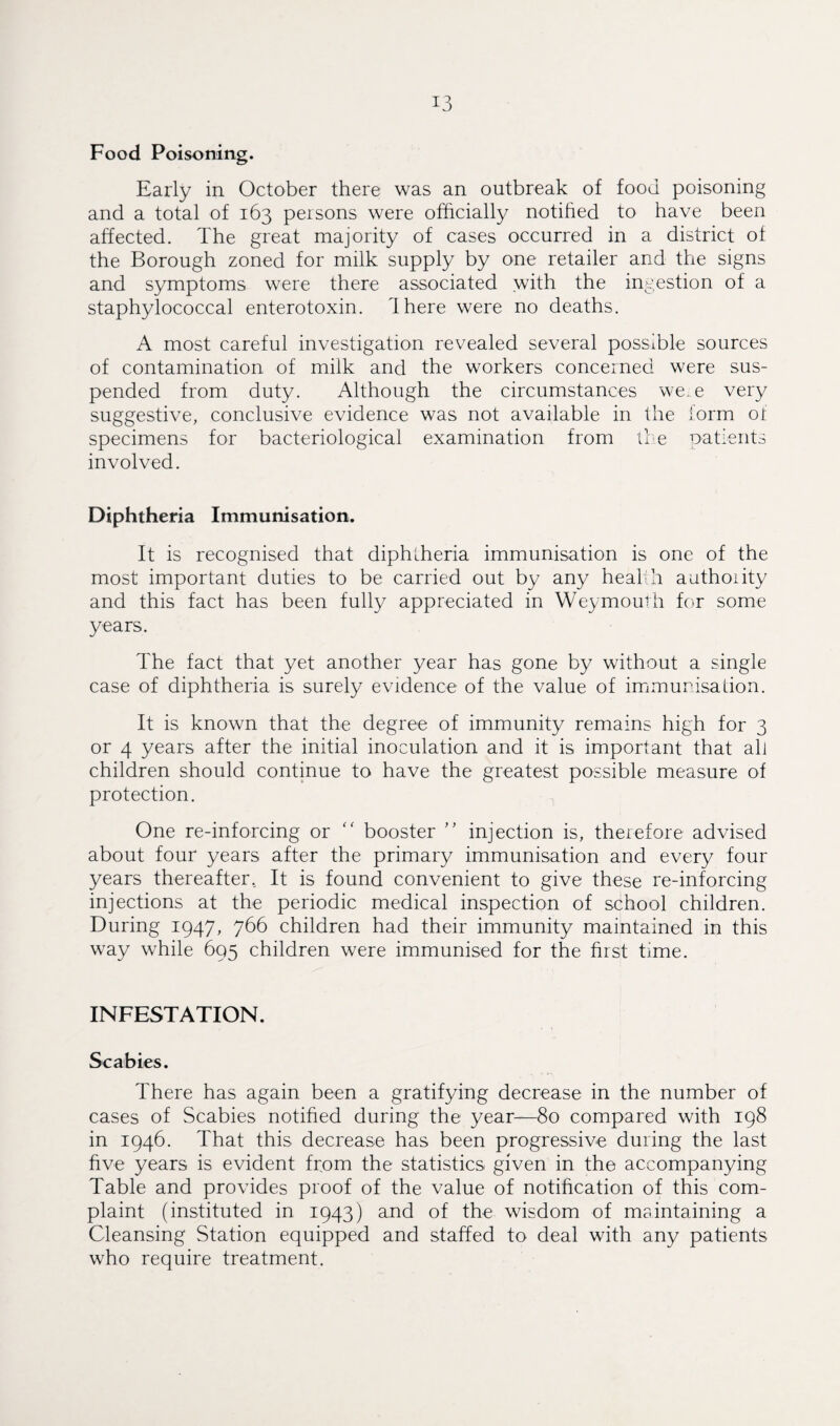 Food Poisoning. Early in October there was an outbreak of food poisoning and a total of 163 persons were officially notified to have been affected. The great majority of cases occurred in a district of the Borough zoned for milk supply by one retailer and the signs and symptoms were there associated with the ingestion of a staphylococcal enterotoxin. Ihere were no deaths. A most careful investigation revealed several possible sources of contamination of milk and the workers concerned were sus¬ pended from duty. Although the circumstances were very suggestive, conclusive evidence was not available in the form or specimens for bacteriological examination from the patients involved. Diphtheria Immunisation. It is recognised that diphtheria immunisation is one of the most important duties to be carried out by any health authority and this fact has been fully appreciated in Weymouth for some years. The fact that yet another year has gone by without a single case of diphtheria is surely evidence of the value of immunisation. It is known that the degree of immunity remains high for 3 or 4 years after the initial inoculation and it is important that all children should continue to have the greatest possible measure of protection. One re-inforcing or “ booster ” injection is, therefore advised about four years after the primary immunisation and every four years thereafter.. It is found convenient to give these re-inforcing injections at the periodic medical inspection of school children. During 1947, 766 children had their immunity maintained in this way while 695 children were immunised for the first time. INFESTATION. Scabies. There has again been a gratifying decrease in the number of cases of Scabies notified during the year—80 compared with 198 in 1946. That this decrease has been progressive during the last five years is evident from the statistics given in the accompanying Table and provides proof of the value of notification of this com¬ plaint (instituted in 1943) and of the wisdom of maintaining a Cleansing Station equipped and staffed to deal with any patients who require treatment.