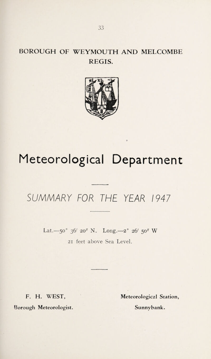 BOROUGH OF WEYMOUTH AND MELCOMBE REGIS. Meteorological Department SUMMARY FOR THE YEAR 1947 Lat.—50° 36' 20 N. Long.-—2° 26' 50 W 21 feet above Sea Level. F. H. WEST, Borough Meteorologist. Meteorological Station, Sunnybank.