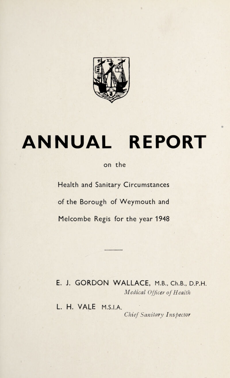 ANNUAL REPORT on the Health and Sanitary Circumstances of the Borough of Weymouth and Melcombe Regis for the year 1948 E. J. GORDON WALLACE, M.B., Ch.B., D.P.H. Medical Officer of Health L. H. VALE M.S.I.A. Chief Sanitary Inspector