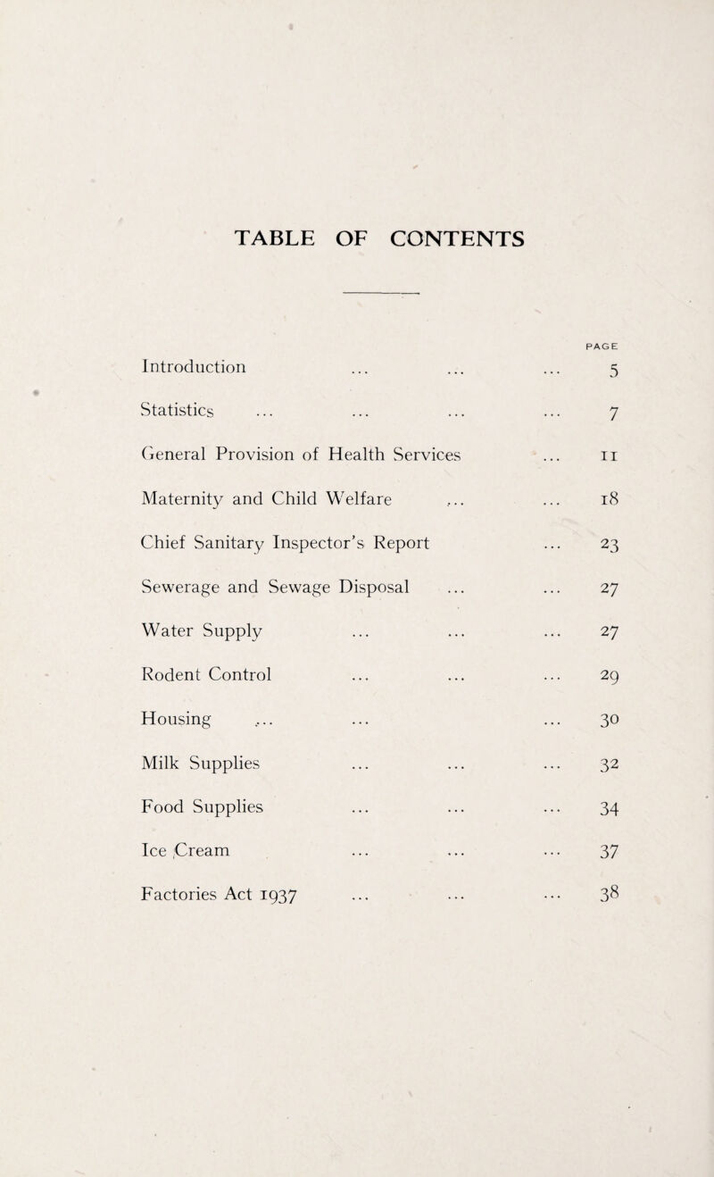 TABLE OF CONTENTS Introduction Statistics General Provision of Health Services Maternity and Child Welfare Chief Sanitary Inspector’s Report Sewerage and Sewage Disposal Water Supply Rodent Control Housing Milk Supplies Food Supplies Ice Cream Factories Act 1937 PAGE 5 7 11 18 23 27 27 29 30 32 34 37 38