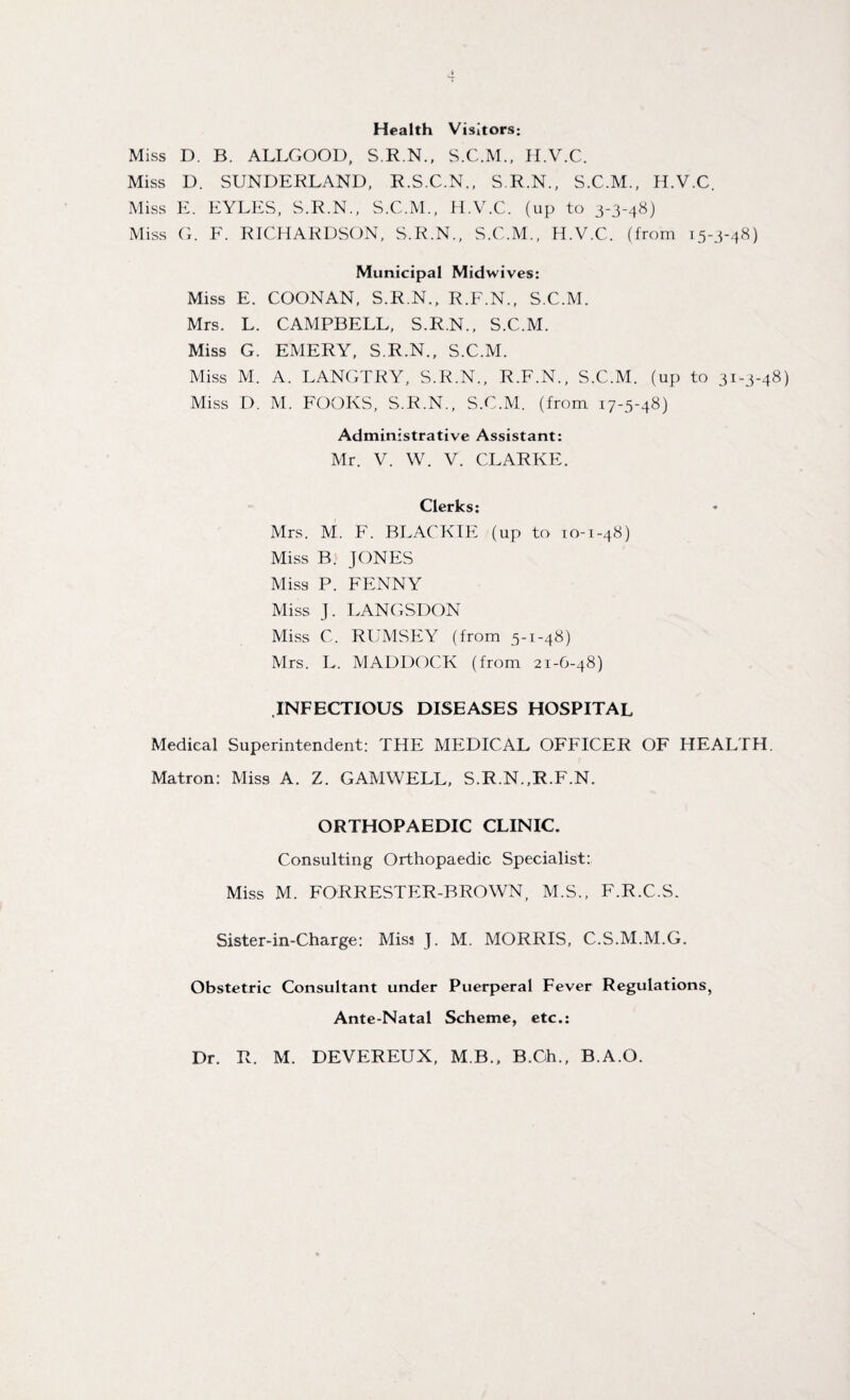 Health Visitors; Miss D. B. ALLGOOD, S.R.N., S.C.M., ILV.C. Miss D. SUNDERLAND, R.S.C.N., S.R.N., S.C.M., H.V.C. Miss E. EYLES, S.R.N., S.C.M., H.V.C. (up to 3-3-48) Miss G. F. RICHARDSON, S.R.N., S.C.M., H.V.C. (from 15-3-48) Municipal Midwives: Miss E. COONAN, S.R.N., R.F.N., S.C.M. Mrs. L. CAMPBELL, S.R.N., S.C.M. Miss G. EMERY, S.R.N., S.C.M. Miss M. A. LANGTRY, S.R.N., R.F.N., S.C.M. (up to 31-3-48) Miss D. M. FOOKS, S.R.N., S.C.M. (from 17-5-48) Administrative Assistant: Mr. V. W. V. CLARKE. Clerks: Mrs. M. F. BLACKIE (up to 10-1-48) Miss B. JONES Miss P. FENNY Miss J. LANGSDON Miss C. RUMSEY (from 5-1-48) Mrs. L. MADDOCK (from 21-6-48) .INFECTIOUS DISEASES HOSPITAL Medical Superintendent: THE MEDICAL OFFICER OF HEALTH. Matron: Miss A. Z. GAMWELL, S.R.N..R.F.N. ORTHOPAEDIC CLINIC. Consulting Orthopaedic Specialist: Miss M. FORRESTER-BROWN, M.S., F.R.C.S. Sister-in-Charge: Miss J. M. MORRIS, C.S.M.M.G. Obstetric Consultant under Puerperal Fever Regulations, Ante-Natal Scheme, etc.: Dr. R. M. DEVEREUX, M B., B.Ch., B.A.O.