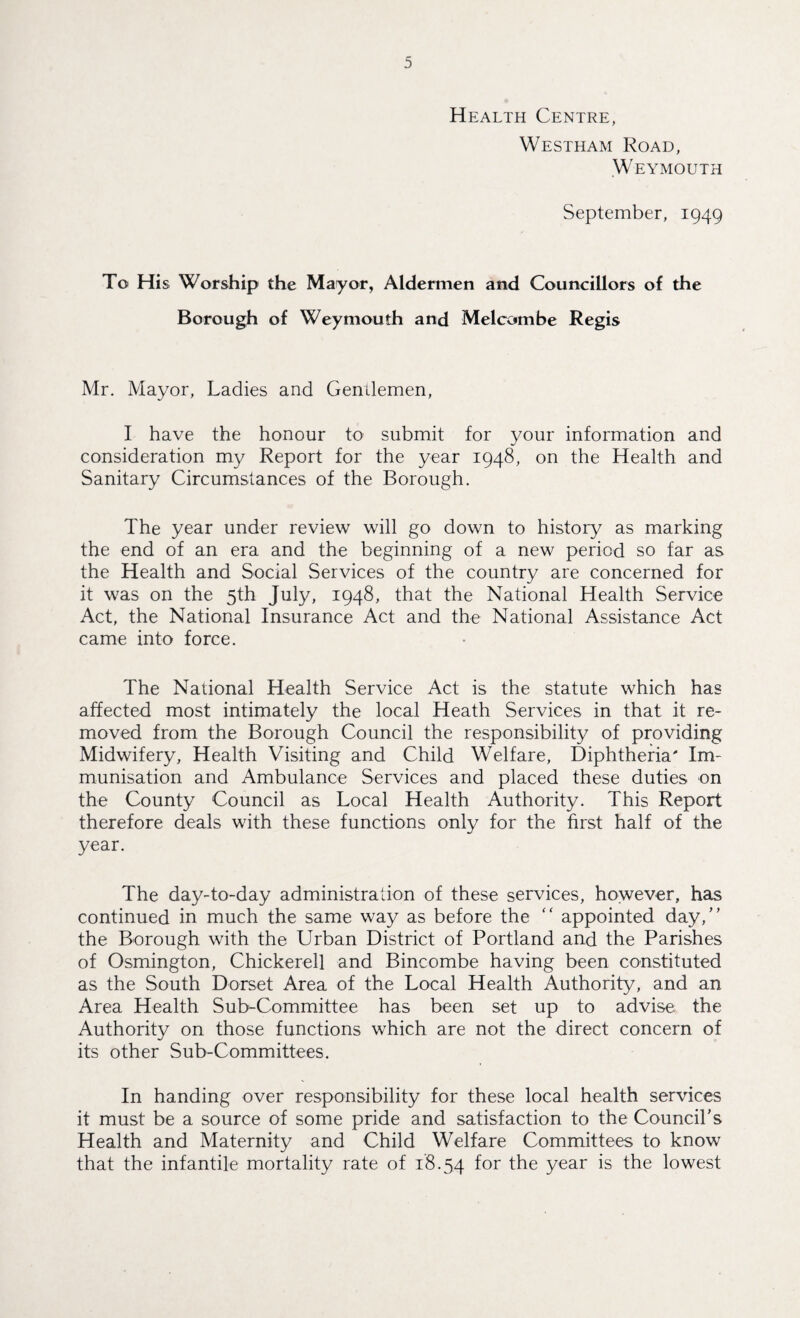 Health Centre, Westham Road, Weymouth September, 1949 To His Worship the Mayor, Aldermen and Councillors of the Borough of Weymouth and Melcombe Regis Mr. Mayor, Ladies and Gendemen, I have the honour to submit for your information and consideration my Report for the year 1948, on the Health and Sanitary Circumstances of the Borough. The year under review will go down to history as marking the end of an era and the beginning of a new period so far as the Health and Social Services of the country are concerned for it was on the 5th July, 1948, that the National Health Service Act, the National Insurance Act and the National Assistance Act came into force. The National Health Service Act is the statute which has affected most intimately the local Heath Services in that it re¬ moved from the Borough Council the responsibility of providing Midwifery, Health Visiting and Child Welfare, Diphtheria' Im¬ munisation and Ambulance Services and placed these duties on the County Council as Local Health Authority. This Report therefore deals with these functions only for the first half of the year. The day-to-day administration of these services, however, has continued in much the same way as before the “ appointed day,’' the Borough with the Urban District of Portland and the Parishes of Osmington, Chickerell and Bincombe having been constituted as the South Dorset Area of the Local Health Authority, and an Area Health Sub-Committee has been set up to advise the Authority on those functions which are not the direct concern of its other Sub-Committees. In handing over responsibility for these local health services it must be a source of some pride and satisfaction to the Council’s Health and Maternity and Child Welfare Committees to know that the infantile mortality rate of 18.54 f°r the year is the lowest