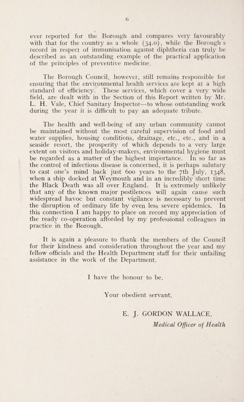 ever reported for the Borough and compares very favourably with that for the country as a whole (34.0), while the Borough s record in respect of immunisation against diphtheria can truly be described as an outstanding example of the practical application of the principles of preventive medicine. The Borough Council, however, still remains responsible for ensuring that the environmental health services are kept at a high standard of efficiency. These services, which cover a very wide field, are dealt with in the Section of this Report written by Mr. L. H. Vale, Chief Sanitary Inspector—to whose outstanding work during the year it is difficult to pay an adequate tribute. The health and well-being of any urban community cannot be maintained without the most careful supervision of food and water supplies, housing conditions, drainage, etc., etc., and in a seaside resort, the prosperity of which depends to a very large extent on visitors and holiday-makers, environmental hygiene must be regarded as a matter of the highest importance. In so far as the control of infectious disease is concerned, it is perhaps salutary to cast one's mind back just 600 years to the 7th July, 1348, when a ship docked at Weymouth and in an incredibly short time the Black Death was all over England. It is extremely unlikely that any of the known major pestilences will again cause such widespread havoc but constant vigilance is necessary to prevent the disruption of ordinary life by even less severe epidemics. In this connection I am happy to place on record my appreciation of the ready co-operation afforded by my professional colleagues in practice in the Borough. It is again a pleasure to thank the members of the Council for their kindness and consideration throughout the year and my fellow officials and the Health Department staff for their unfailing assistance in the work of the Department. I have the honour to be, Your obedient servant, E. J. GORDON WALLACE, Medical Officer of Health