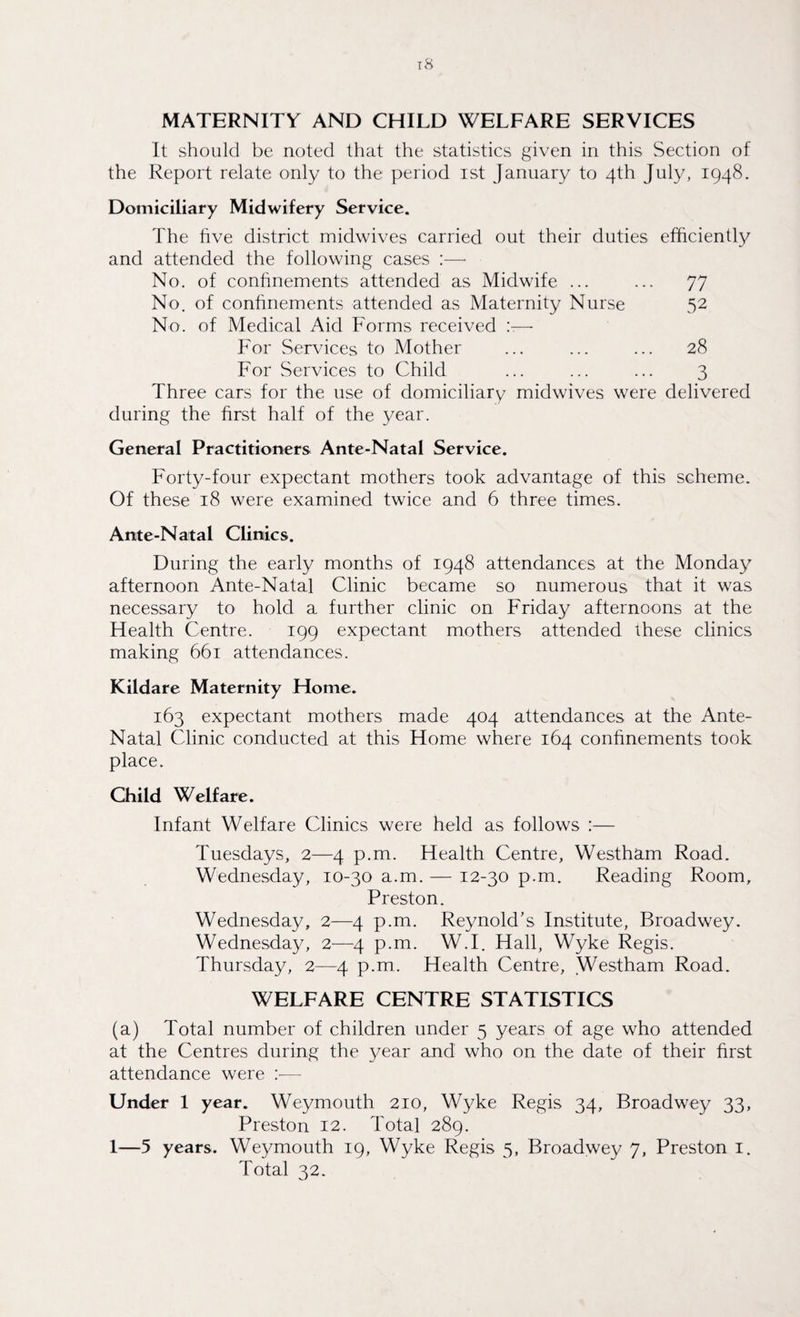 MATERNITY AND CHILD WELFARE SERVICES It should be noted that the statistics given in this Section of the Report relate only to the period ist January to 4th July, 1948. Domiciliary Midwifery Service. The five district midwives carried out their duties efficiently and attended the following cases :—• No. of confinements attended as Midwife ... ... 77 No. of confinements attended as Maternity Nurse 52 No. of Medical Aid Forms received x— For Services to Mother ... ... ... 28 For Services to Child ... ... ... 3 Three cars for the use of domiciliary midwives were delivered during the first half of the year. General Practitioners Ante-Natal Service. Forty-four expectant mothers took advantage of this scheme. Of these 18 were examined twice and 6 three times. Ante-Natal Clinics. During the early months of 1948 attendances at the Monday afternoon Ante-Natal Clinic became so numerous that it was necessary to hold a further clinic on Friday afternoons at the Health Centre. 199 expectant mothers attended these clinics making 661 attendances. Kildare Maternity Home. 163 expectant mothers made 404 attendances at the Ante- Natal Clinic conducted at this Home where 164 confinements took place. Child Welfare. Infant Welfare Clinics were held as follows :— Tuesdays, 2—4 p.m. Health Centre, Westham Road. Wednesday, 10-30 a.m. — 12-30 p.m. Reading Room, Preston. Wednesday, 2—4 p.m. Reynold’s Institute, Broadwey. Wednesday, 2—4 p.m. W.I. Hall, Wyke Regis. Thursday, 2—4 p.m. Health Centre, Westham Road. WELFARE CENTRE STATISTICS (a) Total number of children under 5 years of age who attended at the Centres during the year and who on the date of their first attendance were :•— Under 1 year. Weymouth 210, Wyke Regis 34, Broadwey 33, Preston 12. Total 289. 1—5 years. Weymouth 19, Wyke Regis 5, Broadwey 7, Preston 1. Total 32.