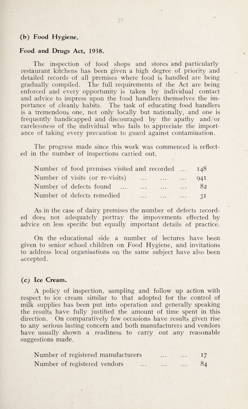 (b) Food Hygiene. Food and Drugs Act, 1938. The inspection of food shops and stores and particularly restaurant kitchens has been given a high degree of priority and detailed records of all premises where food is handled are being gradually compiled. The full requirements of the Act are being enforced and every opportunity is taken by individual contact and advice to impress upon the food handlers themselves the im¬ portance of cleanly habits. The task of educating food handlers is a tremendous one, not only locally but nationally, and one is frequently handicapped and discouraged by the apathy and/or carelessness of the individual who fails to appreciate the import¬ ance of taking every precaution to guard against contamination. The progress made since this work was commenced is reflect¬ ed in the number of inspections carried out. Number of food premises visited and recorded ... 148 Number of visits (or re-visits) ... ... ... 941 Number of defects found ... ... ... ... 82 Number of defects remedied ... ... ... 31 As in the case of dairy premises the number of defects record¬ ed does not adequately portray the impovements effected by advice on less specific but equally important details of practice. On the educational side a number of lectures have been given to senior school children on Food Hygiene, and invitations to address local organisations on the same subject have also been accepted. (c) Ice Cream. A policy of inspection, sampling and follow up action with respect to ice cream similar to that adopted for the control of milk supplies has been put into operation and generally speaking the results have fully justified the amount of time spent in this direction. On comparatively few occasions have results given rise to any serious lasting concern and both manufacturers and vendors have usually shown a readiness to carry out any reasonable suggestions made. Number of registered manufacturers ... ... 17 Number of registered vendors ... ... ... 84