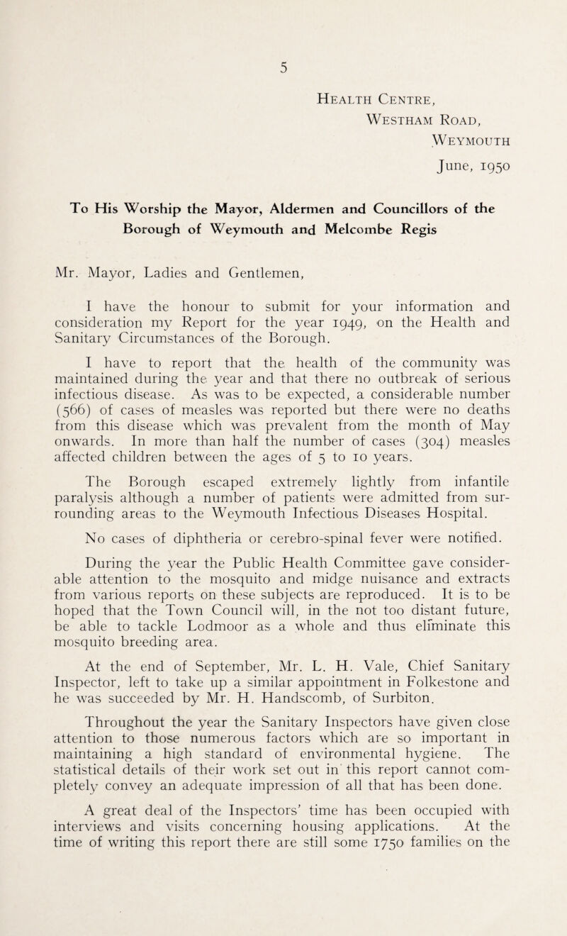 Health Centre, Westham Road, Weymouth June, 1950 To His Worship the Mayor, Aldermen and Councillors of the Borough of Weymouth and Melcombe Regis Mr. Mayor, Ladies and Gentlemen, I have the honour to submit for your information and consideration my Report for the year 1949, on the Health and Sanitary Circumstances of the Borough. I have to report that the health of the community was maintained during the year and that there no outbreak of serious infectious disease. As was to be expected, a considerable number (566) of cases of measles was reported but there were no deaths from this disease which was prevalent from the month of May onwards. In more than half the number of cases (304) measles affected children between the ages of 5 to 10 years. The Borough escaped extremely lightly from infantile paralysis although a number of patients were admitted from sur¬ rounding areas to the Weymouth Infectious Diseases Hospital. No cases of diphtheria or cerebro-spinal fever were notified. During the year the Public Health Committee gave consider¬ able attention to the mosquito and midge nuisance and extracts from various reports on these subjects are reproduced. It is to be hoped that the Town Council will, in the not too distant future, be able to tackle Lodmoor as a whole and thus eliminate this mosquito breeding area. At the end of September, Mr. L. H. Vale, Chief Sanitary Inspector, left to take up a similar appointment in Folkestone and he was succeeded by Mr. H. Handscomb, of Surbiton. Throughout the year the Sanitary Inspectors have given close attention to those numerous factors which are so important in maintaining a high standard of environmental hygiene. The statistical details of their work set out in this report cannot com¬ pletely convey an adequate impression of all that has been done. A great deal of the Inspectors’ time has been occupied with interviews and visits concerning housing applications. At the time of writing this report there are still some 1750 families on the