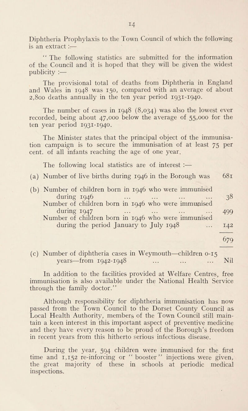 Diphtheria Prophylaxis to the Town Council of which the following is an extract ’.r— “ The following statistics are submitted for the information of the Council and it is hoped that they will be given the widest publicity :— The provisional total of deaths from Diphtheria in England and Wales in 1948 was 150, compared with an average of about 2,800 deaths annually in the ten year period 1931-1940. The number of cases in 1948 (8,034) was also the lowest ever recorded, being about 47,000 below the average of 55,000 for the ten year period 1931-1940. The Minister states that the principal object of the immunisa¬ tion campaign is to secure the immunisation of at least 75 per cent, of all infants reaching the age of one year. The following local statistics are of interest :— (a) Number of live births during 1946 in the Borough was 681 (b) Number of children born in 1946 who were immunised during 1946 ... ... ... ... 38 Number of children born in 1946 who were immunised during 1947 ... ... ... ... 499 Number of children born in 1946 who were immunised during the period January to July 1948 ... 142 679 (c) Number of diphtheria cases in Weymouth—children 0-15 years—from 1942-1948 ... ... ... Nil In addition to the facilities provided at Welfare Centres, free immunisation is also available under the National Health Service through the family doctor/’ Although responsibility for diphtheria immunisation has now passed from the Town Council to the Dorset County Council as Local Health Authority, members of the Town Council still main¬ tain a keen interest in this important aspect of preventive medicine and they have every reason to be proud of the Borough’s freedom in recent years from this hitherto serious infectious disease. During the year, 594 children were immunised for the first time and 1,152 re-inforcing or “ booster” injections were given, the great majority of these in schools at periodic medical inspections.