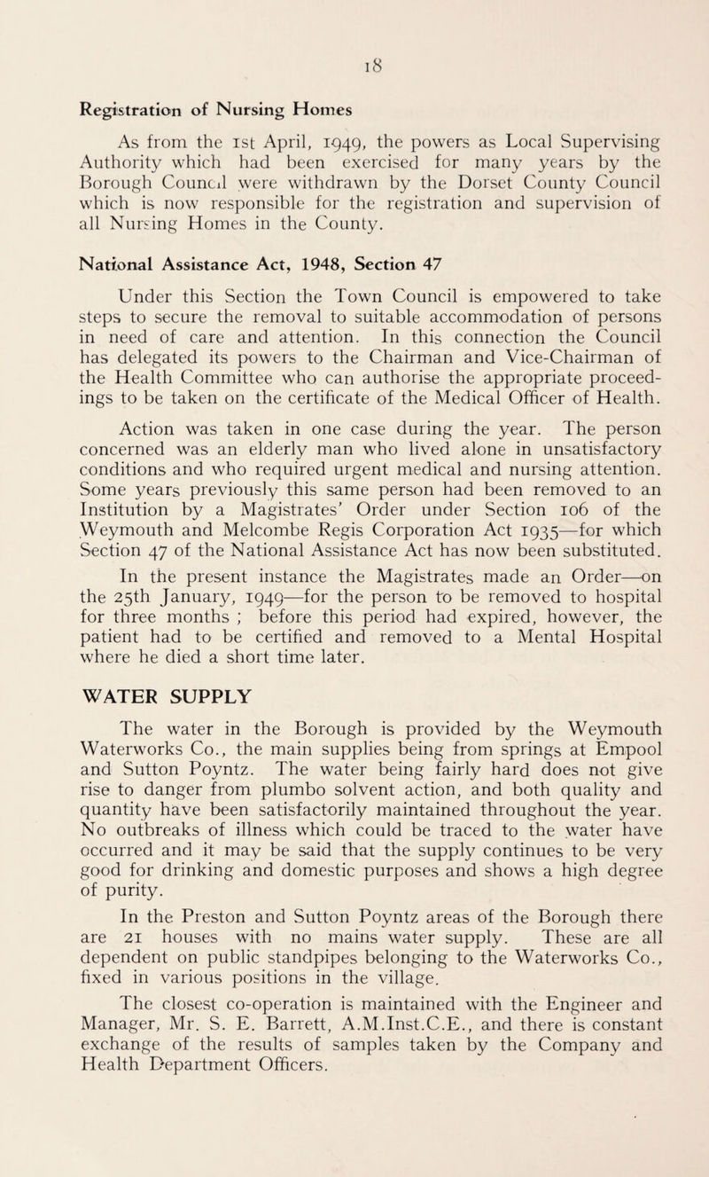 Registration of Nursing Homes As from the ist April, 1949, the powers as Local Supervising Authority which had been exercised for many years by the Borough Council were withdrawn by the Dorset County Council which is now responsible for the registration and supervision of all Nursing Homes in the County. National Assistance Act, 1948, Section 47 Under this Section the Town Council is empowered to take steps to secure the removal to suitable accommodation of persons in need of care and attention. In this connection the Council has delegated its powers to the Chairman and Vice-Chairman of the Health Committee who can authorise the appropriate proceed¬ ings to be taken on the certificate of the Medical Officer of Health. Action was taken in one case during the year. The person concerned was an elderly man who lived alone in unsatisfactory conditions and who required urgent medical and nursing attention. Some years previously this same person had been removed to an Institution by a Magistrates’ Order under Section 106 of the Weymouth and Melcombe Regis Corporation Act 1935—for which Section 47 of the National Assistance Act has now been substituted. In the present instance the Magistrates made an Order—on the 25th January, 1949—for the person to be removed to hospital for three months ; before this period had expired, however, the patient had to be certified and removed to a Mental Hospital where he died a short time later. WATER SUPPLY The water in the Borough is provided by the Weymouth Waterworks Co., the main supplies being from springs at Empool and Sutton Poyntz. The water being fairly hard does not give rise to danger from plumbo solvent action, and both quality and quantity have been satisfactorily maintained throughout the year. No outbreaks of illness which could be traced to the water have occurred and it may be said that the supply continues to be very good for drinking and domestic purposes and shows a high degree of purity. In the Preston and Sutton Poyntz areas of the Borough there are 21 houses with no mains water supply. These are all dependent on public standpipes belonging to the Waterworks Co., fixed in various positions in the village. The closest co-operation is maintained with the Engineer and Manager, Mr. S. E. Barrett, A.M.Inst.C.E., and there is constant exchange of the results of samples taken by the Company and Health Department Officers.