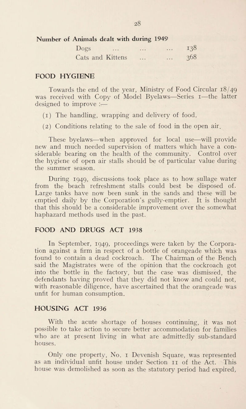 Number of Animals dealt with during 1949 Dogs ... ... ... 138 Cats and Kittens ... ... 368 FOOD HYGIENE Towards the end of the year, Ministry of Food Circular 18/49 was received with Copy of Model Byelaws—Series 1—the latter designed to improve !t— (1) The handling, wrapping and delivery of food. (2) Conditions relating to the sale of food in the open air. These byelaws—when approved for local use—will provide new and much needed supervision of matters which have a con¬ siderable bearing on the health of the community. Control over the hygiene of open air stalls should be of particular value during the summer season. During 1949, discussions took place as to how sullage water from the beach refreshment stalls could best be disposed of. Large tanks have now been sunk in the sands and these will be emptied daily by the Corporation’s gully-emptier. It is thought that this should be a considerable improvement over the somewhat haphazard methods used in the past. FOOD AND DRUGS ACT 1938 In September, 1949, proceedings were taken by the Corpora¬ tion against a firm in respect of a bottle of orangeade which was found to contain a dead cockroach. The Chairman of the Bench said the Magistrates were of the opinion that the cockroach got into the bottle in the factory, but the case was dismissed, the defendants having proved that they did not know and could not, with reasonable diligence, have ascertained that the orangeade was unfit for human consumption. HOUSING ACT 1936 With the acute shortage of houses continuing, it was not possible to take action to secure better accommodation for families who are at present living in what are admittedly sub-standard houses. Only one property, No. 1 Devenish Square, was represented as an individual unfit house under Section 11 of the Act. This house was demolished as soon as the statutory period had expired,