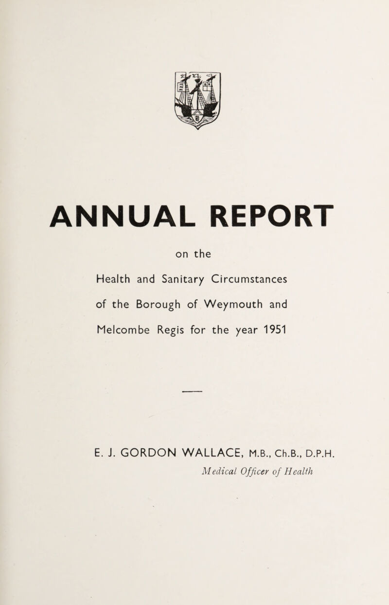 ANNUAL REPORT on the Health and Sanitary Circumstances of the Borough of Weymouth and Melcombe Regis for the year 1951 E. J. GORDON WALLACE, M.B., Ch.B., D.P.H. Medical Officer of Health