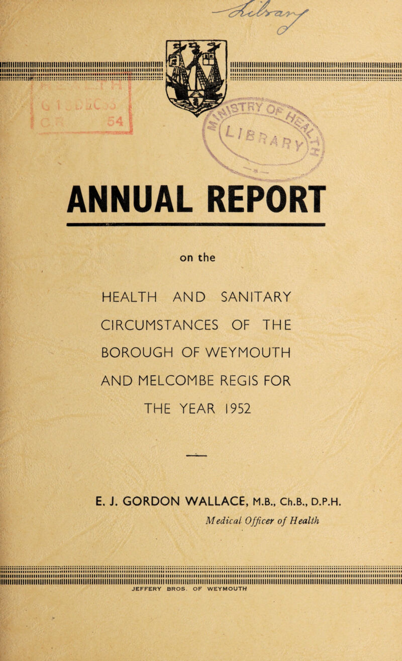 imiiiiiiiiiiiiiiiiiiiiiiiiiiiiiiiiiiiiiiiiiiiiiiiiiiiiiiiiiiiiiiiiimriii lint i ill mi I hi ii 11 hi i mil ill 11 in i mi iiiii ii ii mi nun 11 mi mi ml iiiiiiimiiiiiitiiiiiiiiiiiiiiiiiiiiiiiiiiiiiimmiiiiiiiiiiiiiimiiiiiiiiii mmmmmmmmmmmmmmmimmmmmmmmmmmi n ANNUAL REPORT on the HEALTH AND SANITARY CIRCUMSTANCES OF THE BOROUGH OF WEYMOUTH AND MELCOMBE REGIS FOR THE YEAR 1952 E. J. GORDON WALLACE, M.B., Ch.B., D.P.H. Medical Officer of Health 1111111111111111111111111111111111111111111111111111111111111111111111111111111111111111111111111111111111111111111111111111111111111111111111111111111111111111111111111111111111111111111 iiiiiiiiiiiiiiiiiiiiiiiiiiiiiHiiiiiiiiiiiiiiiiiiiiiiiiiiiiiiiiiiiiiiiiiiiiiiiiiiiiiiiiiiiiiiiiiiiiiiiiiiiiiiiiiiiiiiiiiiiiiiiiiiiiiiiiiiiiiiiiiiiiiiiiiiiiiiiiiiiiiiiiiimiiiiiiiiiiiiiii JEFFERY BROS. OF WEYMOUTH