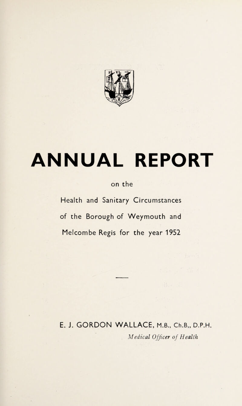 ANNUAL REPORT on the Health and Sanitary Circumstances of the Borough of Weymouth and Melcombe Regis for the year 1952 E. J. GORDON WALLACE, M.B., Ch.B„ D.P.H. Medical Officer of Health