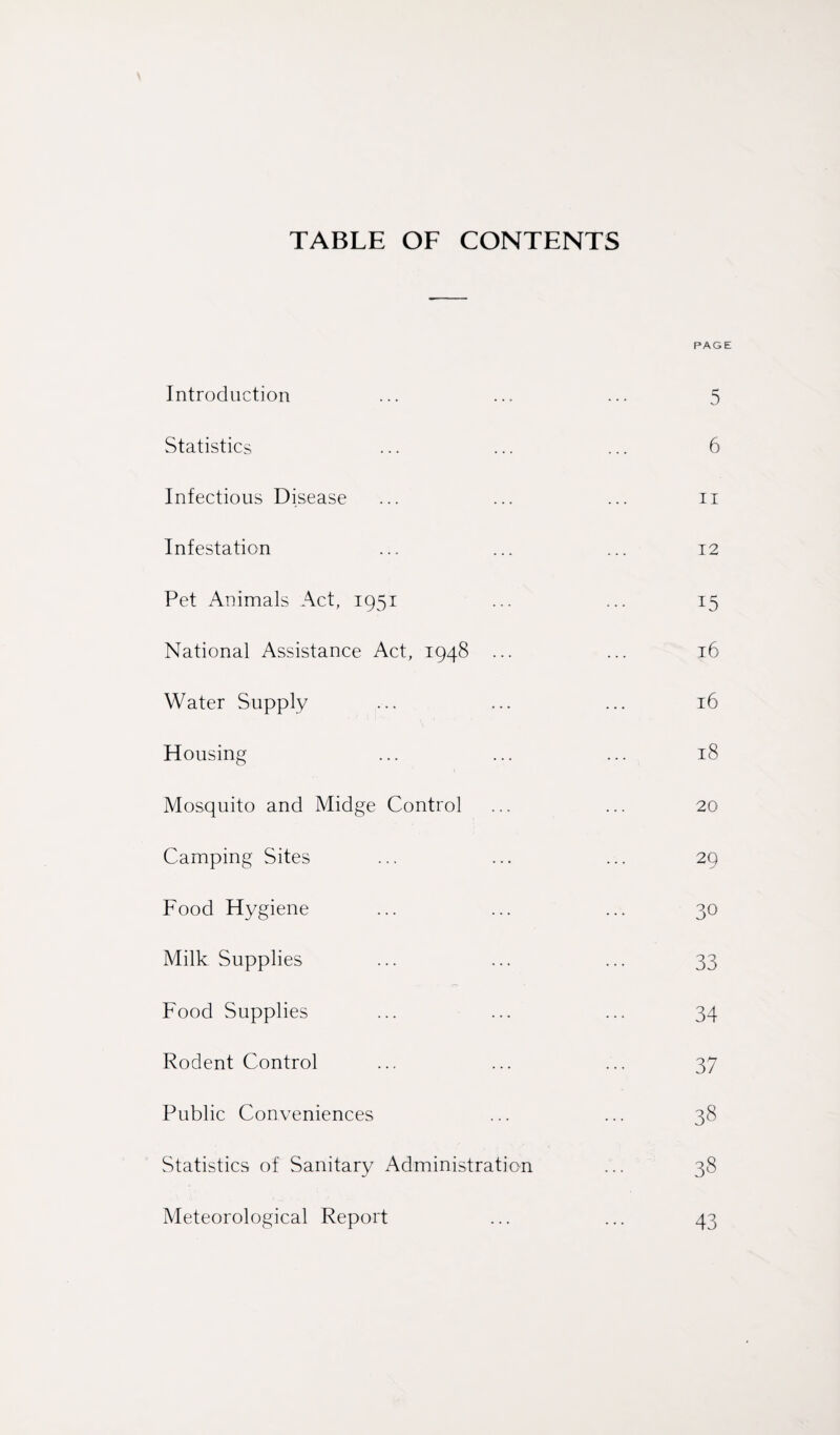 TABLE OF CONTENTS PAGE Introduction 5 Statistics 6 Infectious Disease 11 Infestation 12 Pet Animals Act, 1951 15 National Assistance Act, 1948 ... 16 Water Supply 16 Housing 18 Mosquito and Midge Control 20 Camping Sites 2Q Food Hygiene 30 Milk Supplies 33 Food Supplies 34 Rodent Control 37 Public Conveniences 38 Statistics of Sanitary Administration 38 Meteorological Report 43