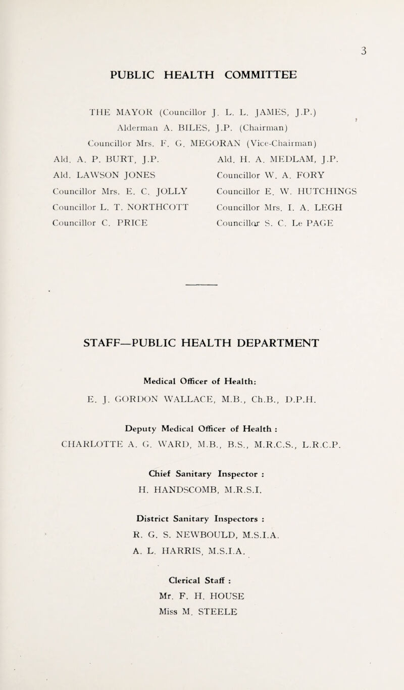 PUBLIC HEALTH COMMITTEE THE MAYOR (Councillor J. L. L. JAMES, J.P.) Alderman A. BILES, J.P. (Chairman) Councillor Mrs. F. G. MEGORAN (Vice-Chairman) Aid. A. P. BURT, J.P. Aid. LAWSON JONES Councillor Mrs. E. C. JOLLY Councillor L. T. NORTHCOTT Councillor C. PRICE Aid. H. A. MEDLAM, J.P. Councillor W. A. FORY Councillor E. W. HUTCHINGS Councillor Mrs. I. A. LEGH Councillor S. C. Le PAGE STAFF—PUBLIC HEALTH DEPARTMENT Medical Officer of Health: E. J. GORDON WALLACE, M.B., Ch.B., D.P.H. Deputy Medical Officer of Health : CHARLOTTE A. G. WARD, M.B., B.S., M.R.C.S., L.R.C.P. Chief Sanitary Inspector : H. HANDSCOMB, M.R.S.I. District Sanitary Inspectors : R. G. S. NEWBOULD, M.S.I.A. A. L. HARRIS, M.S.I.A. Clerical Staff : Mr. F. H. HOUSE Miss M. STEELE