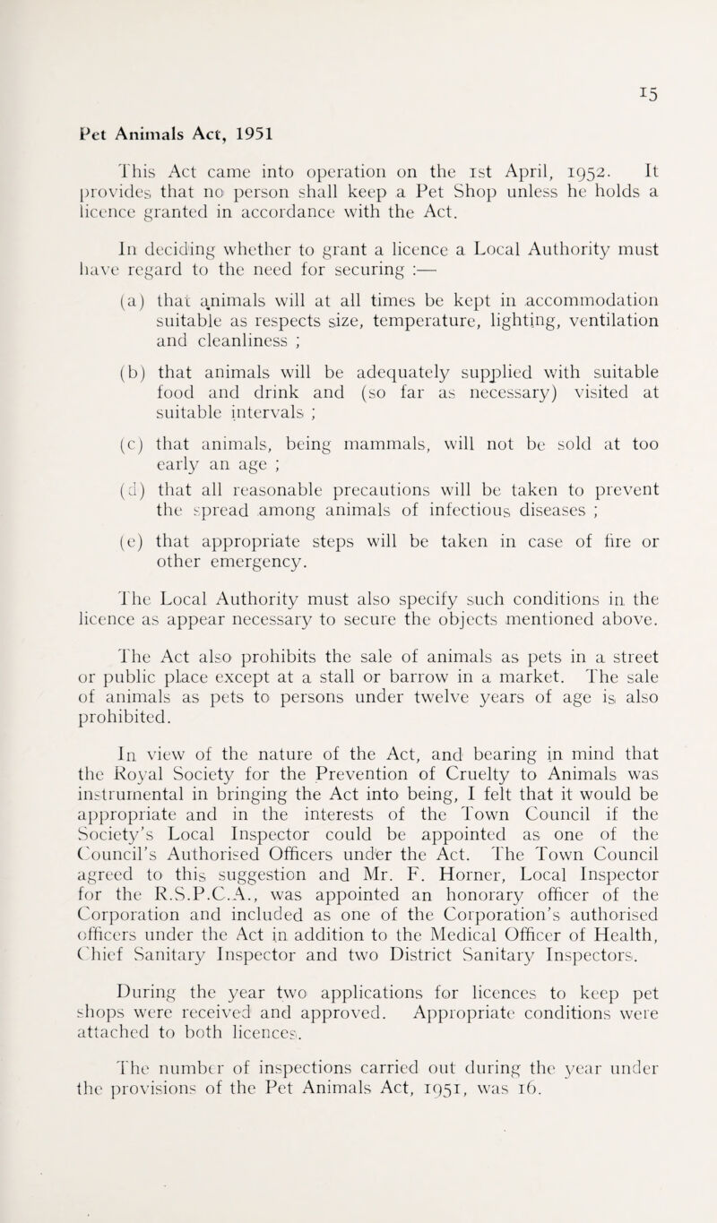 Pet Animals Act, 1951 This Act came into operation on the ist April, 1952. It provides that no person shall keep a Pet Shop unless he holds a licence granted in accordance with the Act. In deciding whether to grant a licence a Local Authority must have regard to the need for securing :— (a) that animals will at all times be kept in .accommodation suitable as respects size, temperature, lighting, ventilation and cleanliness ; (b) that animals will be adequately supplied with suitable food and drink and (so far as necessary) visited at suitable intervals ; (c) that animals, being mammals, will not be sold at too early an age ; (d) that all reasonable precautions will be taken to prevent the spread among animals of infectious diseases ; (e) that appropriate steps will be taken in case of fire or other emergency. The Local Authority must also specify such conditions in the licence as appear necessary to secure the objects mentioned above. The Act also prohibits the sale of animals as pets in a street or public place except at a stall or barrow in a market. The sale of animals as pets to persons under twelve years of age is also prohibited. In view of the nature of the Act, and bearing in mind that the Royal Society for the Prevention of Cruelty to Animals was instrumental in bringing the Act into being, I felt that it would be appropriate and in the interests of the Town Council if the Society's Local Inspector could be appointed as one of the Council’s Authorised Officers und'er the Act. The Town Council agreed to this suggestion and Mr. F. Horner, Local Inspector for the R.S.P.C.A., was appointed an honorary officer of the Corporation and included as one of the Corporation’s authorised officers under the Act in addition to the Medical Officer of Health, Chief Sanitary Inspector and two District Sanitary Inspectors. During the year two applications for licences to keep pet shops were received and approved. Appropriate conditions were attached to both licences. The number of inspections carried out during the year under the provisions of the Pet Animals Act, 1951, was 16.