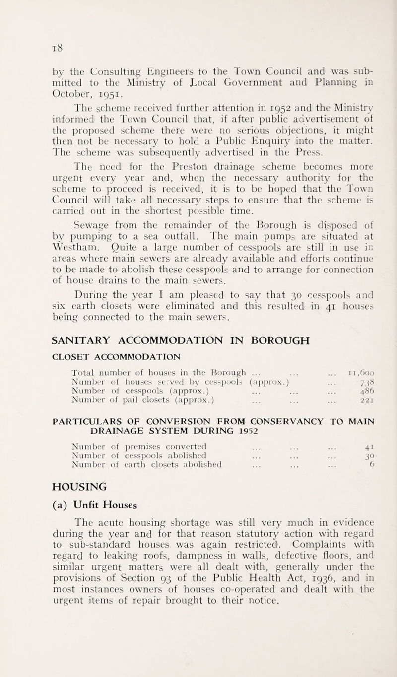 by the Consulting Engineers to the Town Council and was sub¬ mitted to the Ministry of Eocal Government and Planning in October, 1951. The scheme received further attention in 1952 and the Ministry informed the Town Council that, if after public advertisement of the proposed scheme there were no serious objections, it might then not be necessary to hold a Public Enquiry into the matter. The scheme was subsequently advertised in the Press. The need for the Preston drainage scheme becomes more urgent every year and, when the necessary authority for the scheme to proceed is received, it is to be hoped that the Town Council will take all necessary steps to ensure that the scheme is carried out in the shortest possible time. Sewage from the remainder of the Borough is disposed of by pumping to a sea outfall. The main pumps are situated at Westham. Quite a large number of cesspools are sfill in use in areas where main sewers are already available and efforts continue to be made to abolish these cesspools and to arrange for connection of house drains to the main sewers. During the year I am pleased to say that 30 cesspools and six earth closets were eliminated and this resulted in 41 houses being connected to the main sewers. SANITARY ACCOMMODATION IN BOROUGH CLOSET ACCOMMODATION Total number of houses in the Borough ... ... ... 11,600 Number of houses served by cesspools (approx.) ... 738 Number of cesspools (approx.) ... ... ... 486 Number of pail closets (approx.) ... ... ... 221 PARTICULARS OF CONVERSION FROM CONSERVANCY TO MAIN DRAINAGE SYSTEM DURING 1952 Number of premises converted ... ... ... 41 Number of cesspools abolished ... ... ... 30 Number of earth closets abolished ... ... ... 6 HOUSING (a) Unfit Houses The acute housing shortage was still very much in evidence during the year and for that reason statutory action with regard to sub-standard houses was again restricted. Complaints with regard to leaking roofs, dampness in walls, defective floors, and similar urgent matters were all dealt with, generally under the provisions of Section 93 of the Public Health Act, 1936, and in most instances owners of houses co-operated and dealt with the urgent items of repair brought to their notice.