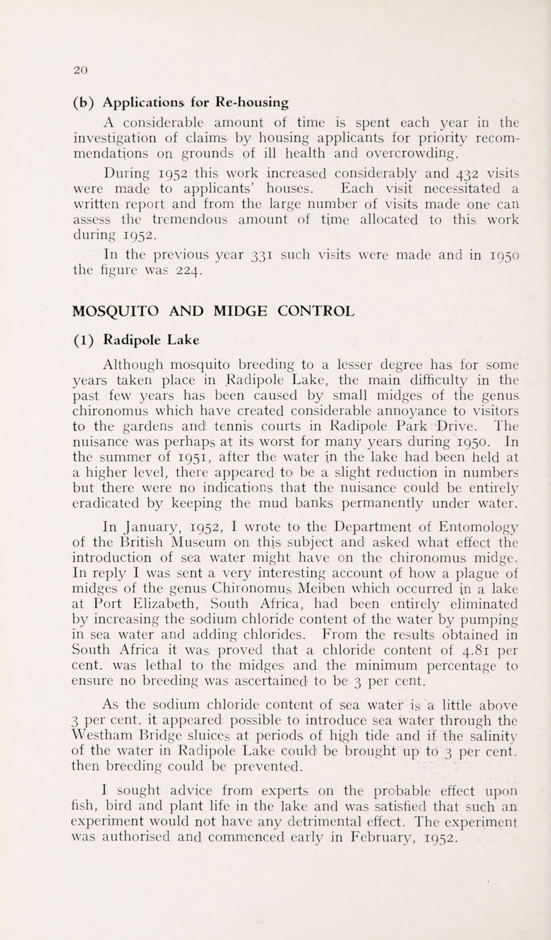 (b) Applications for Re-housing A considerable amount of time is spent each year in the investigation of claims by housing applicants for priority recom¬ mendations on grounds of ill health and overcrowding. During 1952 this work increased considerably and 432 visits were made to applicants’ houses. Each visit necessitated a written report and from the large number of visits made one can assess the tremendous amount of time allocated to this work during 1952. In the previous year 331 such visits were made and in 1950 the figure was 224. MOSQUITO AND MIDGE CONTROL (1) Radipole Lake Although mosquito breeding to a lesser degree has for some years taken place in Radipole Lake, the main difficulty in the past few years has been caused by small midges of the genus chironomus which have created considerable annoyance to visitors to the gardens and tennis courts in Radipole Park Drive. The nuisance was perhaps at its worst for many years during 1950. In the summer of 1951, after the water in the lake had been held at a higher level, there appeared to be a slight reduction in numbers but there were no indications that the nuisance could be entirely eradicated by keeping the mud banks permanently under water. In January, 1952, I wrote to the Department of Entomology of the British Museum on this subject and asked what effect the introduction of sea water might have on the chironomus midge. In reply I was sent a very interesting account of how a plague of midges of the genus Chironomus Meiben which occurred in a lake at Port Elizabeth, South Africa, had been entirely eliminated by increasing the sodium chloride content of the water by pumping in sea water and adding chlorides. From the results obtained in South Africa it was proved that a chloride content of 4.81 per cent, was lethal to the midges and the minimum percentage to ensure no breeding was ascertained to be 3 per cent. As the sodium chloride content of sea water is a little above 3 per cent, it appeared possible to introduce sea water through the Westham Bridge sluices at periods of high tide and if the salinity of the water in Radipole Lake could! be brought up to 3 per cent, then breeding could be prevented. I sought advice from experts on the probable effect upon fish, bird and plant life in the lake and was satisfied that such an experiment would not have any detrimental effect. The experiment was authorised and commenced early in February, 1952.