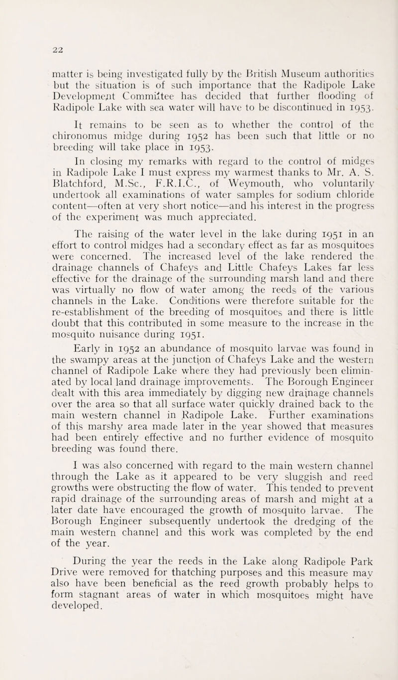 matter is being investigated fully by the British Museum authorities but the situation is of such importance that the Radi.pole Lake Development Committee has decided that further flooding of Radipole Lake with sea water will have to be discontinued in 1953. It remains to be seen as to whether the control of the chironomus midge during 1952 has been such that little or no breeding will take place in 1953. In closing my remarks with regard to the control of midges in Radipole Lake I must express my warmest thanks to Mr. A. S. Blatchford, M.Sc., F.R.I.C., of Weymouth, who voluntarily undertook all examinations of water samples for sodium chloride content—often at very short notice—and his interest in the progress of the experiment was much appreciated. The raising of the water level in the lake during 1951 in an effort to control midges had a secondary effect as far as mosquitoes were concerned. The increased level of the lake rendered the drainage channels of Chafeys and Little Chafeys Lakes far less effective for the drainage of the surrounding marsh land and there was virtually no flow of water among the reeds of the various channels in the Lake. Conditions were therefore suitable for the re-establishment of the breeding of mosquitoes and there is little doubt that this contributed in some measure to the increase in the mosquito nuisance during 1951. Early in 1952 an abundance of mosquito larvae was found in the swampy areas at the junction of Chafeys Lake and the western channel of Radipole Lake where they had previously been elimin¬ ated by local land drainage improvements. The Borough Engineer dealt with this area immediately by digging new drainage channels over the area so that all surface water quickly drained back to the main western channel in .Radipole Lake. Further examinations of this marshy area made later in the year showed that measures had been entirely effective and no further evidence of mosquito breeding was found there. I was also concerned with regard to the main western channel through the Lake as it appeared to be very sluggish and reed growths were obstructing the flow of water. This tended to prevent rapid drainage of the surrounding areas of marsh and might at a later date have encouraged the growth of mosquito larvae. The Borough Engineer subsequently undertook the dredging of the main western channel and this work was completed by the end of the year. During the year the reeds in the Lake along Radipole Park Drive were removed for thatching purposes and this measure may also have been beneficial as the reed growth probably helps to form stagnant areas of water in which mosquitoes might have developed.