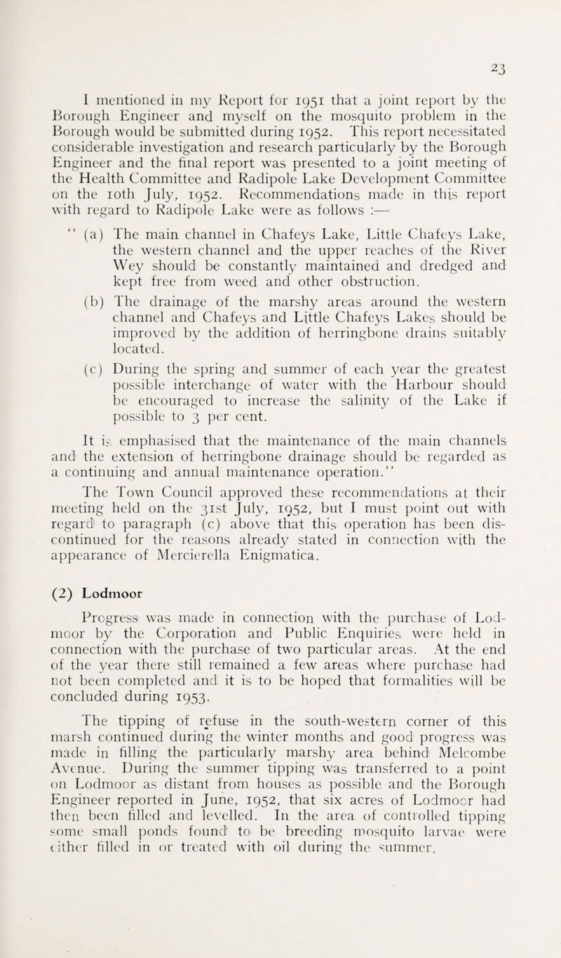 I mentioned in my Report for 1951 that a joint report by the Borough Engineer and myself on the mosquito problem in the Borough would be submitted during 1952. This report necessitated considerable investigation and research particularly by the Borough Engineer and the final report was presented to a joint meeting of the Health Committee and Radipole Lake Development Committee on the 10th July, 1952. Recommendations made in this report with regard to Radipole Lake were as follows :— (a) The main channel in Chafeys Lake, Little Chafeys Lake, the western channel and the upper reaches of the River Wey should be constantly maintained and dredged and kept free from weed and other obstruction. (b) The drainage of the marshy areas around the western channel and Chafeys and Little Chafeys Lakes should be improved by the addition of herringbone drains suitably located. (c) During the spring and summer of each year the greatest possible interchange of water with the Harbour should be encouraged to increase the salinity of the Lake if possible to 3 per cent. It is emphasised that the maintenance of the main channels and the extension of herringbone drainage should be regarded as a continuing and annual maintenance operation.” The Town Council approved these recommendations at their meeting held on the 31st July, 1952, but I must point out with regard to paragraph (c) above that this operation has been dis¬ continued for the reasons already stated in connection with the appearance of Mercierella Enigmatica. (2) Lodmoor Progress was made in connection with the purchase of Lod¬ moor by the Corporation and Public Enquiries were held in connection with the purchase of two particular areas. At the end of the year there still remained a few areas where purchase had not been completed and it is to be hoped that formalities will be concluded during 1953. The tipping of refuse in the south-western corner of this marsh continued during the winter months and good progress was made in filling the particularly marshy area behind1 Melcombe Avenue. During the summer tipping was transferred to a point on Lodmoor as distant from houses as possible and the Borough Engineer reported in June, 1952, that six acres of Lodmoor had then been filled and levelled. In the area of controlled tipping some small ponds found' to be breeding mosquito larvae were cither filled in or treated with oil during the summer.