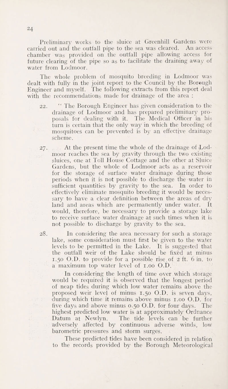 Preliminary works to the sluice at Greenhill Gardens were carried out and the outfall pipe to the sea was cleared. An access chamber was provided on the outfall pipe allowing access for future clearing of the pipe so as to facilitate the draining away of water from Lod'moor. The whole problem of mosquito breeding in Lodmoor was dealt with fully in the joint report to the Council by the Borough Engineer and myself. The following extracts from this report deal with the recommendations made for drainage of the area : 22. “ The Borough Engineer has given consideration to the drainage of Lodmoor and has prepared preliminary pro¬ posals for d'ealing with it. The Medical Officer in his turn is certain that the only way in which the breeding of mosquitoes can be prevented is by an effective drainage scheme. 27. At the present time the whole of the drainage of Tod- moor reaches the sea by gravity through the two existing sluices, one at Toll House Cottage and the other at Sluice Gardens, but the whole of Lodmoor acts as a reservoir for the storage of surface water drainage during those periods when it is not possible to discharge the water in sufficient quantities by gravity to the sea. In order to effectively eliminate mosquito breeding it would be neces¬ sary to have a clear definition between the areas of dry land and areas which are permanently under water. It would, therefore, be necessary to provide a storage lake to receive surface water drainage at such times when it is not possible to discharge by gravity to the sea. 28. In considering the area necessary for such a storage lake, some consideration must first be given to the water levels to« be permitted in the Lake. It is suggested that the outfall weir of the Lake should be fixed at minus 1.50 O.D. to provide for a possible rise, of 2 ft. 6 in. to a maximum top water level of 1.00 O.D. In considering the length of time over which storage would be required it is observed that the longest period of neap tides during which low water remains above the proposed weir level of minus 1.50 O.D. is seven days, during which time it remains above minus 1.00 O.D. for five days and above minus 0.50 O.D. for four days. The highest predicted low water is at approximately Ordnance Datum at Newlyn. The tide levels can be further adversely affected by continuous adverse winds, low barometric pressures and storm surges. These predicted tides have been considered in relation to the records provided by the Borough Meteorological