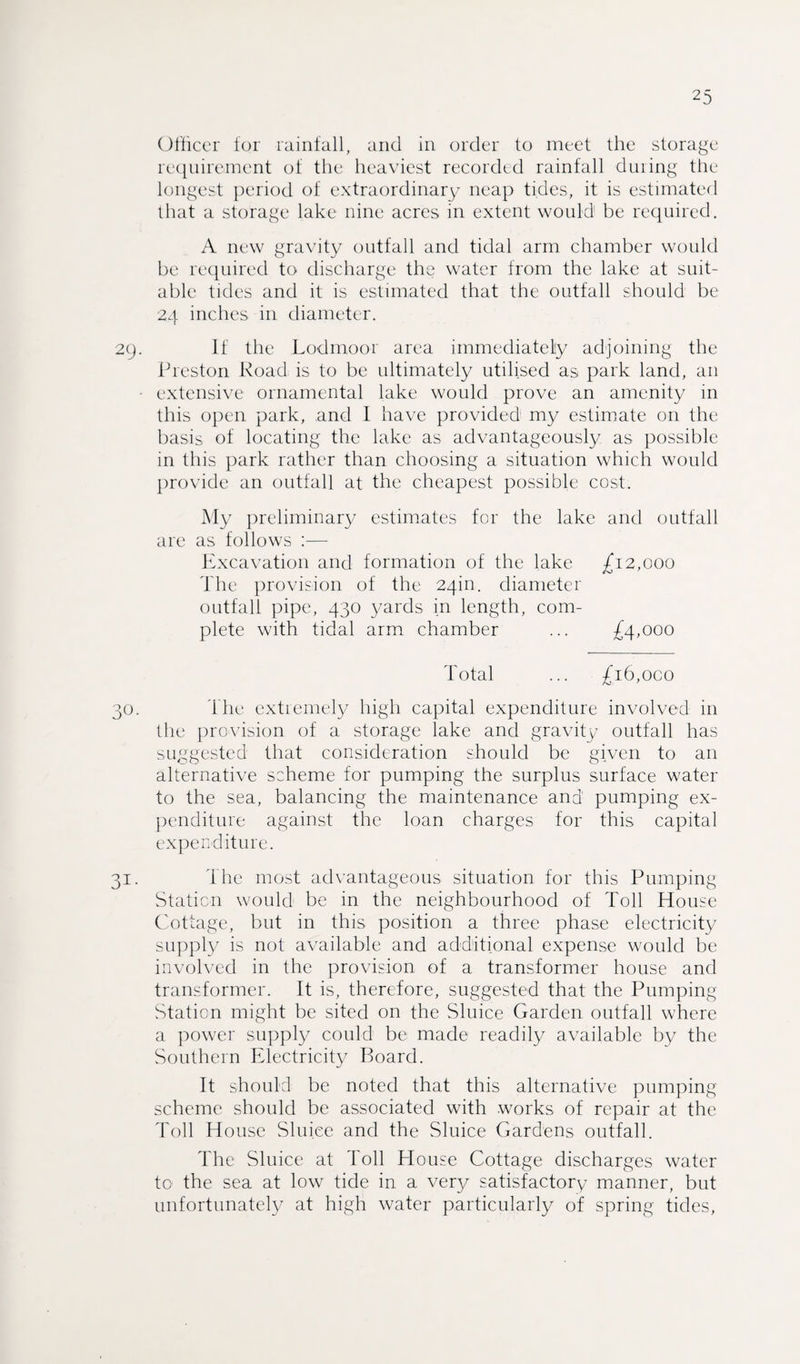 Officer for rainfall, and in order to meet the storage requirement of the heaviest recorded rainfall duiing the longest period of extraordinary neap tides, it is estimated that a storage lake nine acres in extent would1 be required. A new gravity outfall and tidal arm chamber would be required to discharge the water from the lake at suit¬ able tides and it is estimated that the outfall should be 24 inches in diameter. 29. If the Lodmoor area immediately adjoining the Preston Road is to be ultimately utilised as park land, an • extensive ornamental lake would prove an amenity in this open park, and I have provided my estimate on the basis of locating the lake as advantageously as possible in this park rather than choosing a situation which would provide an outfall at the cheapest possible cost. My preliminary estimates for the lake and outfall are as follows :— Excavation and formation of the lake £12,000 The provision of the 24m. diameter outfall pipe, 430 yards in length, com¬ plete with tidal arm chamber ... £4,000 Total ... £16,000 30. The extremely high capital expenditure involved in the provision of a storage lake and gravity outfall has suggested that consideration should be given to an alternative scheme for pumping the surplus surface water to the sea, balancing the maintenance and pumping ex¬ penditure against the loan charges for this capital expenditure. 31. The most advantageous situation for this Pumping Station would be in the neighbourhood of Toll House Cottage, but in this position a three phase electricity supply is not available and additional expense would be involved in the provision of a transformer house and transformer. It is, therefore, suggested that the Pumping Station might be sited on the Sluice Garden outfall where a power supply could be made readily available by the Southern Electricity Board. It should be noted that this alternative pumping scheme should be associated with works of repair at the Toll House Sluice and the Sluice Gardens outfall. The Sluice at Toll House Cottage discharges water to the sea at low tide in a very satisfactory manner, but unfortunately at high water particularly of spring tides,