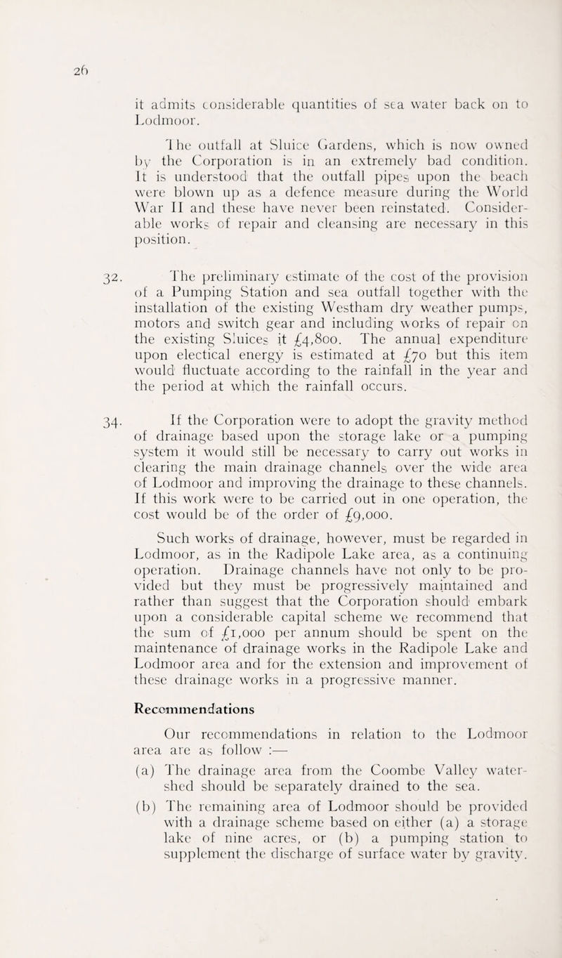 it admits considerable quantities of sea water back on to Lodmoor. Ihe outfall at Sluice Gardens, which is now owned by the Corporation is in an extremely bad condition, it is understood that the outfall pipes upon the beach were blown up as a defence measure during the World War II and these have never been reinstated. Consider¬ able works of repair and cleansing are necessary in this position. The preliminary estimate of the cost of the provision of a Pumping Station and sea outfall together with the installation of the existing Westham dry weather pumps, motors and switch gear and including works of repair on the existing Sluices it £4,800. The annual expenditure upon electical energy is estimated at £70 but this item would fluctuate according to the rainfall in the year and the period at which the rainfall occurs. If the Corporation were to adopt the gravity method of drainage based upon the storage lake or a pumping system it would still be necessary to carry out works in clearing the main drainage channels over the wide area of Lodmoor and improving the drainage to these channels. If this work were to be carried out in one operation, the cost would be of the order of £9,000. Such works of drainage, however, must be regarded in Lodmoor, as in the Radipole Lake area, as a continuing operation. Drainage channels have not only to be pro¬ vided but they must be progressively maintained and rather than suggest that the Corporation should embark upon a considerable capital scheme we recommend that the sum of £1,000 per annum should be spent on the maintenance of drainage works in the Radipole Lake and Lodmoor area and for the extension and improvement of these drainage works in a progressive manner. Recommendations Our recommendations in relation to the Lodmoor area are as follow :— (a) The drainage area from the Coombe Valley water¬ shed should be separately drained to the sea. (b) The remaining area of Lodmoor should be provided with a drainage scheme based on either (a) a storage lake of nine acres, or (b) a pumping station to supplement the discharge of surface water by gravity.