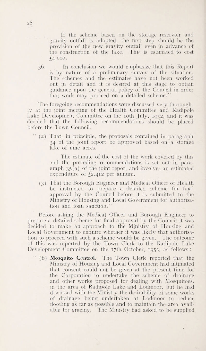 If the scheme based on the storage reservoir and gravity outfall is adopted, the first step should be the provision of the new gravity outfall even in advance of the construction of the lake. This is estimated to cost £4,000. 36. In conclusion we would emphasize that this Report is by nature of a preliminary survey of the situation. The schemes and the estimates have not been worked out in detail and it is d'esired1 at this stage to obtain guidance upon the general policy of the Council in order that work may proceed on a detailed scheme.” The foregoing recommendations were discussed very thorough¬ ly at the joint meeting of the Health Committee and Radipole Lake Development Committee on the 10th July, 1952, and it was decided that the following recommendations should be placed before the Town Council. “ (2) That, in principle, the proposals contained in paragraph 34 of the joint report be approved based on a storage lake of nine acres. The estimate of the cost of the work covered by this and the preceding recommendations is set out in para¬ graph 35(a) of the joint report and involves an estimated expenditure of £2,412 per annum. (3) That the Borough Engineer and Medical Officer of Health be instructed to prepare a 'detailed scheme for final approval by the Council before it is submitted to the Ministry of Housing and Local Government for authorisa¬ tion and loan sanction.” Before asking the Medical Officer and Borough Engineer to prepare a detailed scheme for final approval by the Council it was decided to make an approach to the Ministry of Housing and Local Government to enquire whether it was likely that authorisa¬ tion to proceed with such a scheme would be given. The outcome of this was reported by the Town Clerk to the Radipole Lake Development Committee on the 17th October, 1952, as follows : (b) Mosquito Control. The Town Clerk reported that the Ministry of Housing and Local Government had intimated that consent could not be given at the present time for the Corporation to undertake the scheme of drainage and other works proposed for dealing with Mosquitoes, in the area of Radipole Lake and Lodmoor, but he had discussed with the Ministry the desirability of some works of drainage being undertaken at Lodmoor to' reduce flooding as far as possible and to maintain the area avail¬ able for grazing. The Ministry had asked to be supplied