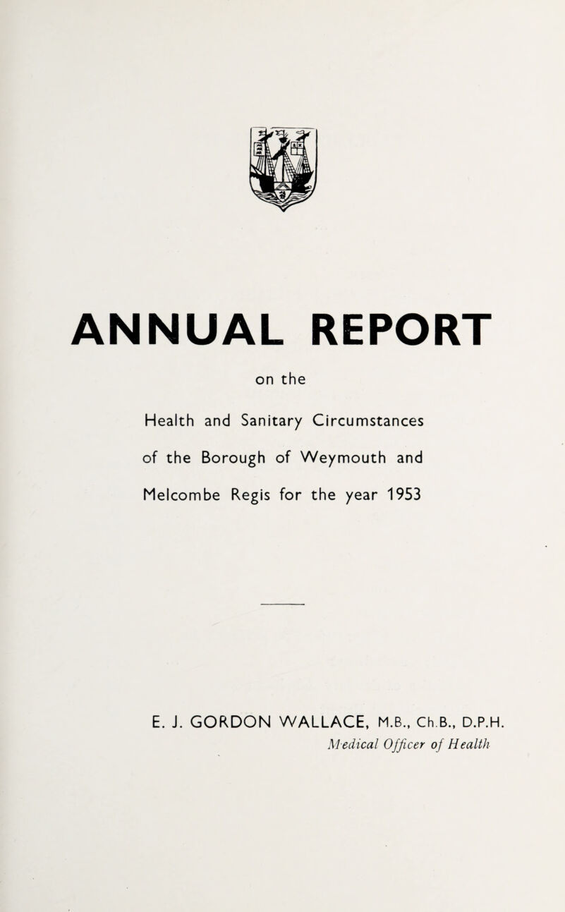 ANNUAL REPORT on the Health and Sanitary Circumstances of the Borough of Weymouth and Melcombe Regis for the year 1953 E. J. GORDON WALLACE, M.B., Ch B., D.P.H. Medical Officer of Health