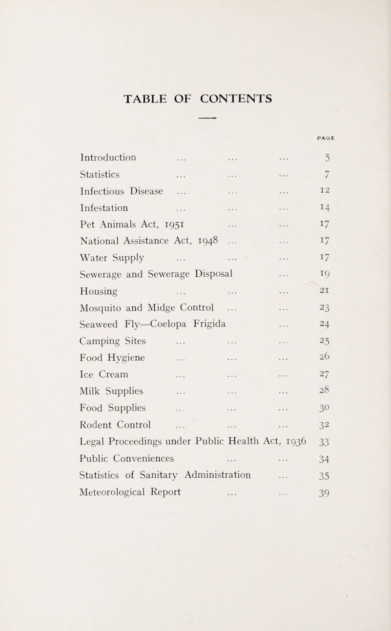 TABLE OF CONTENTS PAGE Introduction ... ... ... 5 Statistics ... ... • • • 7 Infectious Disease ... ... ••• J2 Infestation ... ... ••• x4 Pet Animals Act, 1951 ... ••• *7 National Assistance Act, 1948 ... ... 17 Water Supply ... ... ••• T7 Sewerage and Sewerage Disposal ... 19 Housing ... ... ••• 21 Mosquito and Midge Control ... ... 23 Seaweed Fly—ASoelopa Frigida ... 24 Camping Sites ... ... ... 25 Food Hygiene ... ... ... 26 Ice Cream ... ... ... 27 Milk Supplies ... ... ... 28 Food Supplies ... ... ... 3° Rodent Control ... ... ... 32 Legal Proceedings under Public Health Act, 1936 33 Public Conveniences ... ... 34 Statistics of Sanitary Administration ... 35 Meteorological Report ... ... 39